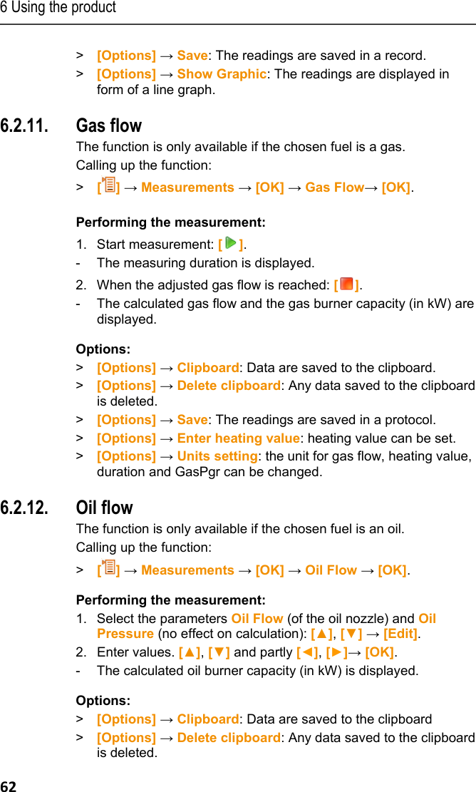 6 Using the product 62 > [Options] &rarr; Save: The readings are saved in a record. >  [Options] &rarr; Show Graphic: The readings are displayed in form of a line graph. Pos: 75 /TD/Produkt  verwenden/testo 330/tes to 330_Gasdurchsatz @  6\mod_1279183937795_ 79.docx @ 66291 @ 355 @ 1  6.2.11. Gas flow The function is only available if the chosen fuel is a gas.  Calling up the function: >   [] &rarr; Measurements &rarr; [OK] &rarr; Gas Flow&rarr; [OK].  Performing the measurement: 1. Start measurement: []. -  The measuring duration is displayed. 2. When the adjusted gas flow is reached: []. -  The calculated gas flow and the gas burner capacity (in kW) are displayed. Options: > [Options] &rarr; Clipboard: Data are saved to the clipboard. >  [Options] &rarr; Delete clipboard: Any data saved to the clipboard is deleted. > [Options] &rarr; Save: The readings are saved in a protocol. >  [Options] &rarr; Enter heating value: heating value can be set. >  [Options] &rarr; Units setting: the unit for gas flow, heating value, duration and GasPgr can be changed. Pos: 76 /TD/Produkt  verwenden/testo 330/tes to 330 &Ouml;ldurchsatz @ 6\mod_12 79183991201_79.doc x @ 66323 @ 355 @ 1  6.2.12. Oil flow  The function is only available if the chosen fuel is an oil. Calling up the function: >   [] &rarr; Measurements &rarr; [OK] &rarr; Oil Flow &rarr; [OK]. Performing the measurement: 1. Select the parameters Oil Flow (of the oil nozzle) and Oil Pressure (no effect on calculation): [▲], [▼] &rarr; [Edit]. 2.  Enter values. [▲], [▼] and partly [◄], [►]&rarr; [OK]. -  The calculated oil burner capacity (in kW) is displayed. Options: > [Options] &rarr; Clipboard: Data are saved to the clipboard >  [Options] &rarr; Delete clipboard: Any data saved to the clipboard is deleted. 
