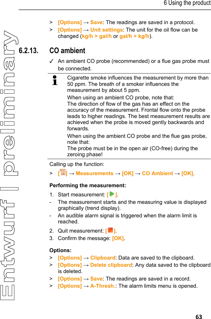 6 Using the product   63 > [Options] &rarr; Save: The readings are saved in a protocol. > [Options] &rarr; Unit settings: The unit for the oil flow can be changed (kg/h > gal/h or gal/h > kg/h). Pos: 77 /TD/Produkt  verwenden/testo 330/tes to 330 CO-Umgebung @ 6\mod_1 279194419538_79.doc x @ 66387 @ 355 @ 1  6.2.13. CO ambient ✓  An ambient CO probe (recommended) or a flue gas probe must be connected.   Cigarette smoke influences the measurement by more than 50 ppm. The breath of a smoker influences the measurement by about 5 ppm. When using an ambient CO probe, note that: The direction of flow of the gas has an effect on the accuracy of the measurement. Frontal flow onto the probe leads to higher readings. The best measurement results are achieved when the probe is moved gently backwards and forwards.  When using the ambient CO probe and the flue gas probe, note that: The probe must be in the open air (CO-free) during the zeroing phase!   Calling up the function: >   [] &rarr; Measurements &rarr; [OK] &rarr; CO Ambient &rarr; [OK]. Performing the measurement: 1. Start measurement: []. -  The measurement starts and the measuring value is displayed graphically (trend display). -  An audible alarm signal is triggered when the alarm limit is reached. 2. Quit measurement: []. 3.  Confirm the message: [OK]. Options: > [Options] &rarr; Clipboard: Data are saved to the clipboard. >  [Options] &rarr; Delete clipboard: Any data saved to the clipboard is deleted. > [Options] &rarr; Save: The readings are saved in a record. > [Options] &rarr; A-Thresh.: The alarm limits menu is opened. 