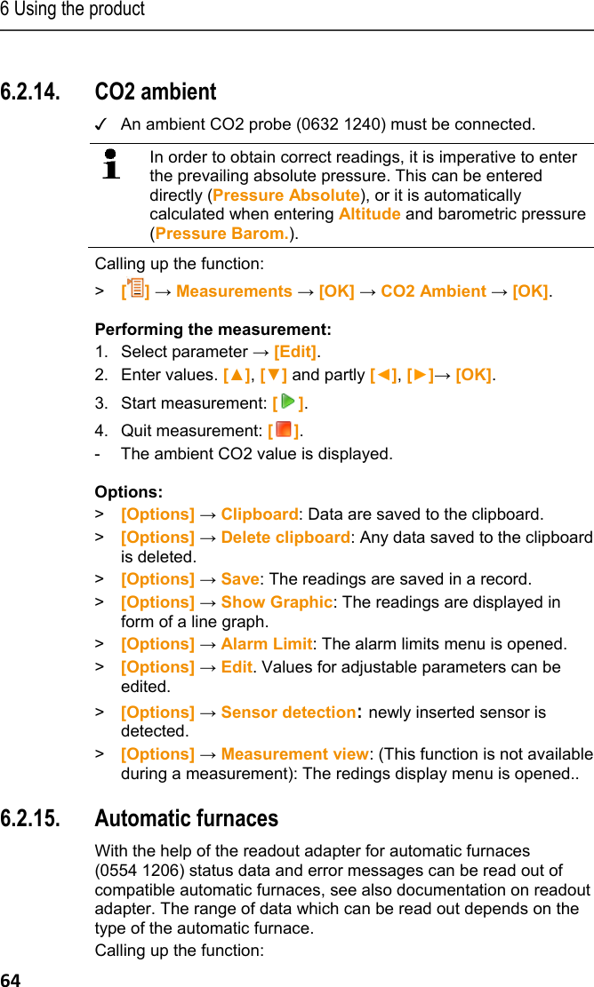 6 Using the product 64 Pos: 78 /TD/Produkt  verwenden/testo 330/tes to 330 CO2-Umgebung @ 6\mod_ 1279194467663_79.doc x @ 66419 @ 355 @ 1  6.2.14. CO2 ambient ✓  An ambient CO2 probe (0632 1240) must be connected.   In order to obtain correct readings, it is imperative to enter the prevailing absolute pressure. This can be entered directly (Pressure Absolute), or it is automatically calculated when entering Altitude and barometric pressure (Pressure Barom.).   Calling up the function: >   [] &rarr; Measurements &rarr; [OK] &rarr; CO2 Ambient &rarr; [OK].   Performing the measurement: 1.  Select parameter &rarr; [Edit]. 2.  Enter values. [▲], [▼] and partly [◄], [►]&rarr; [OK]. 3.  Start measurement: []. 4.  Quit measurement: []. -  The ambient CO2 value is displayed. Options: > [Options] &rarr; Clipboard: Data are saved to the clipboard. >  [Options] &rarr; Delete clipboard: Any data saved to the clipboard is deleted. > [Options] &rarr; Save: The readings are saved in a record. >  [Options] &rarr; Show Graphic: The readings are displayed in form of a line graph. > [Options] &rarr; Alarm Limit: The alarm limits menu is opened. >  [Options] &rarr; Edit. Values for adjustable parameters can be edited. >  [Options] &rarr; Sensor detection: newly inserted sensor is detected. >  [Options] &rarr; Measurement view: (This function is not available during a measurement): The redings display menu is opened.. Pos: 79 /TD/Produkt  verwenden/testo 330/tes to 330 Feuerungsautom at @ 6\mod_1279197122511 _79.docx @ 66451 @ 355 @ 1  6.2.15. Automatic furnaces   With the help of the readout adapter for automatic furnaces (0554 1206) status data and error messages can be read out of compatible automatic furnaces, see also documentation on readout adapter. The range of data which can be read out depends on the type of the automatic furnace. Calling up the function: 