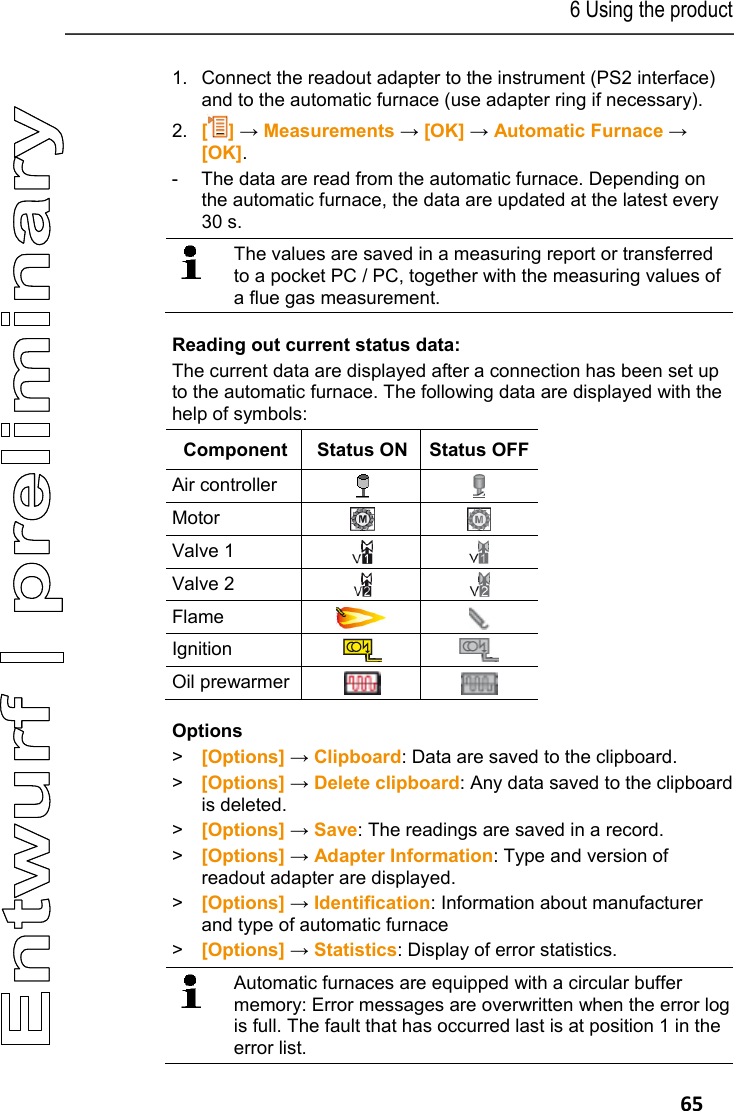 6 Using the product   65 1.  Connect the readout adapter to the instrument (PS2 interface) and to the automatic furnace (use adapter ring if necessary). 2.  [] &rarr; Measurements &rarr; [OK] &rarr; Automatic Furnace &rarr; [OK]. -  The data are read from the automatic furnace. Depending on the automatic furnace, the data are updated at the latest every 30 s.   The values are saved in a measuring report or transferred to a pocket PC / PC, together with the measuring values of a flue gas measurement. Reading out current status data: The current data are displayed after a connection has been set up to the automatic furnace. The following data are displayed with the help of symbols: Component  Status ON  Status OFFAir controller    Motor    Valve 1    Valve 2    Flame    Ignition    Oil prewarmer    Options > [Options] &rarr; Clipboard: Data are saved to the clipboard. >  [Options] &rarr; Delete clipboard: Any data saved to the clipboard is deleted. > [Options] &rarr; Save: The readings are saved in a record. > [Options] &rarr; Adapter Information: Type and version of readout adapter are displayed. > [Options] &rarr; Identification: Information about manufacturer and type of automatic furnace > [Options] &rarr; Statistics: Display of error statistics.   Automatic furnaces are equipped with a circular buffer memory: Error messages are overwritten when the error log is full. The fault that has occurred last is at position 1 in the error list. 