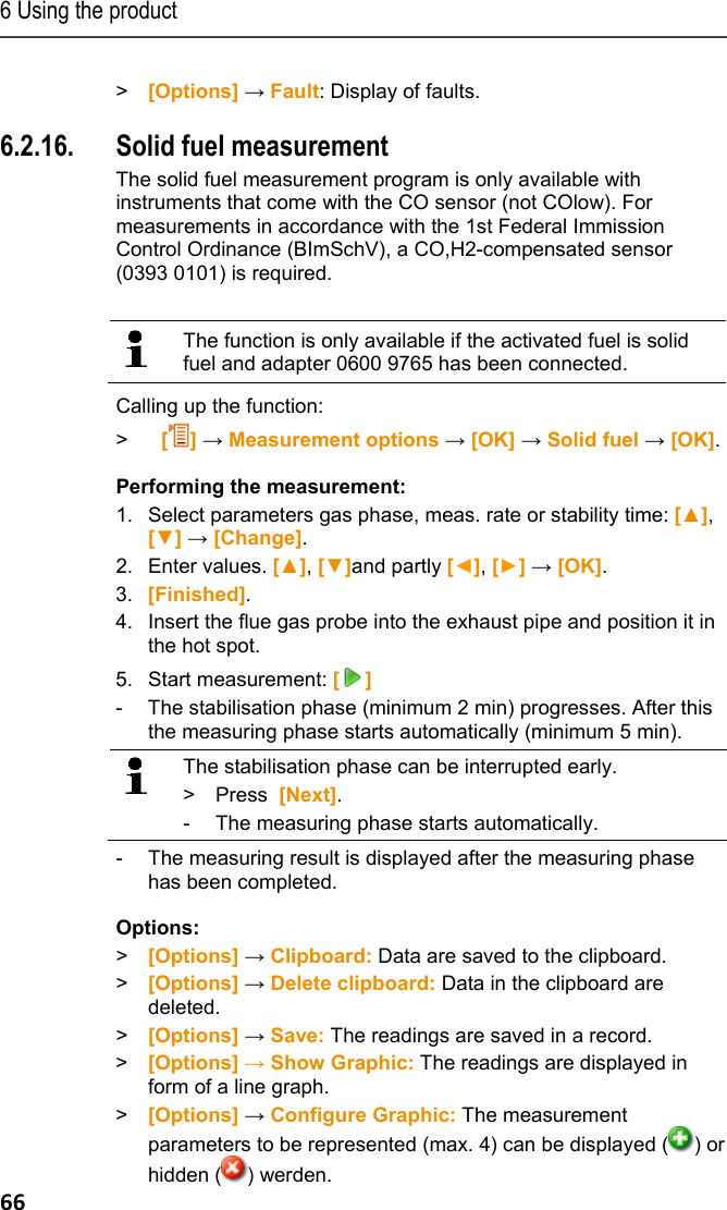 6 Using the product 66  > [Options] &rarr; Fault: Display of faults.  Pos: 80 /TD/Produkt  verwenden/testo 330/tes to 330 Festbrennstof f @ 8\mod_1297327823279_ 79.docx @ 76933 @ 355 @ 1  6.2.16. Solid fuel measurement The solid fuel measurement program is only available with instruments that come with the CO sensor (not COlow). For measurements in accordance with the 1st Federal Immission Control Ordinance (BImSchV), a CO,H2-compensated sensor (0393 0101) is required.     The function is only available if the activated fuel is solid fuel and adapter 0600 9765 has been connected.     Calling up the function: >  [] &rarr; Measurement options &rarr; [OK] &rarr; Solid fuel &rarr; [OK]. Performing the measurement: 1.  Select parameters gas phase, meas. rate or stability time: [▲], [▼] &rarr; [Change]. 2.  Enter values. [▲], [▼]and partly [◄], [►] &rarr; [OK]. 3.  [Finished]. 4.  Insert the flue gas probe into the exhaust pipe and position it in the hot spot. 5.  Start measurement: [] -  The stabilisation phase (minimum 2 min) progresses. After this the measuring phase starts automatically (minimum 5 min).   The stabilisation phase can be interrupted early. > Press  [Next]. -  The measuring phase starts automatically.  -  The measuring result is displayed after the measuring phase has been completed. Options: > [Options] &rarr; Clipboard: Data are saved to the clipboard. > [Options] &rarr; Delete clipboard: Data in the clipboard are deleted. > [Options] &rarr; Save: The readings are saved in a record. > [Options] &rarr; Show Graphic: The readings are displayed in form of a line graph. > [Options] &rarr; Configure Graphic: The measurement parameters to be represented (max. 4) can be displayed ( ) or hidden ( ) werden. 
