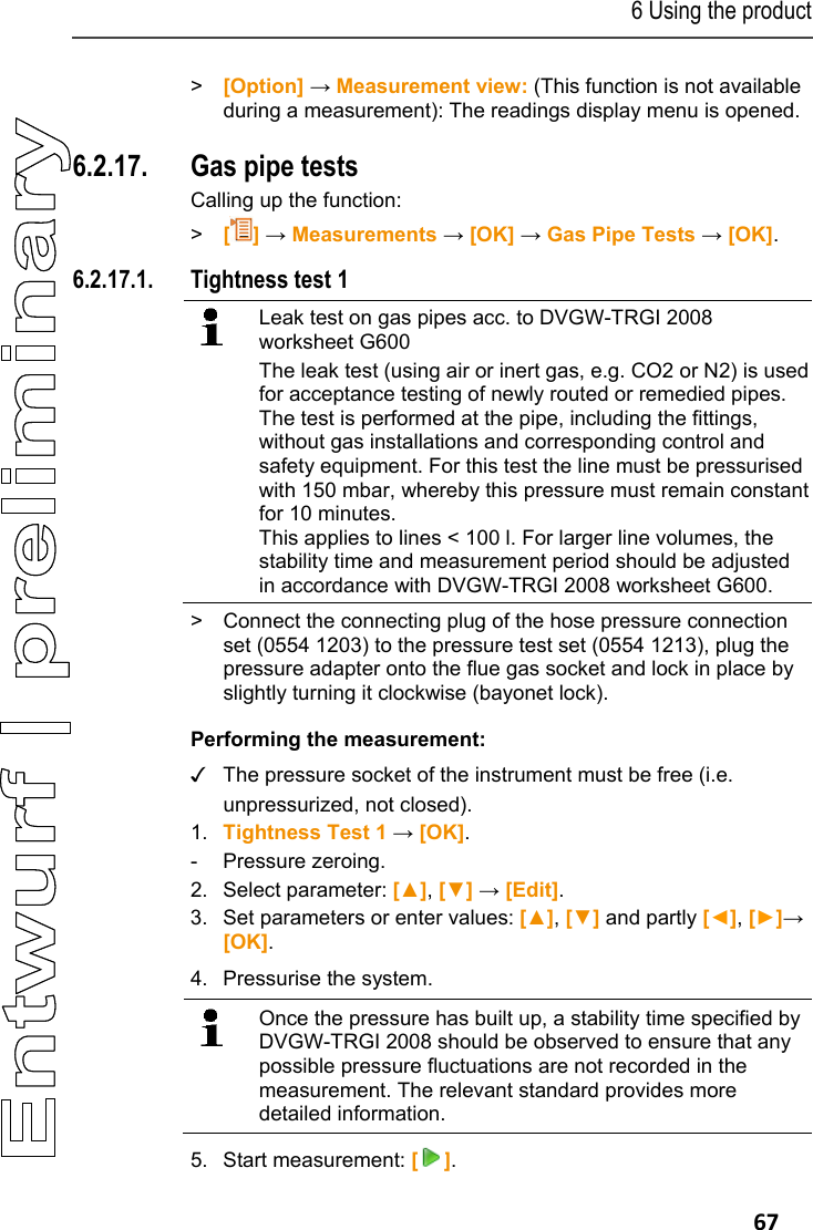 6 Using the product   67 > [Option] &rarr; Measurement view: (This function is not available during a measurement): The readings display menu is opened. Pos: 81 /TD/Produkt  verwenden/testo 330/tes to 330 Gasleitungspr &uuml;fungen @ 6\mod_12791993 18613_79.docx @ 66483 @ 34545 45455 @ 1  6.2.17. Gas pipe tests  Calling up the function: >   [] &rarr; Measurements &rarr; [OK] &rarr; Gas Pipe Tests &rarr; [OK].  6.2.17.1. Tightness test 1    Leak test on gas pipes acc. to DVGW-TRGI 2008 worksheet G600 The leak test (using air or inert gas, e.g. CO2 or N2) is used for acceptance testing of newly routed or remedied pipes. The test is performed at the pipe, including the fittings, without gas installations and corresponding control and safety equipment. For this test the line must be pressurised with 150 mbar, whereby this pressure must remain constant for 10 minutes.  This applies to lines < 100 l. For larger line volumes, the stability time and measurement period should be adjusted in accordance with DVGW-TRGI 2008 worksheet G600.  >  Connect the connecting plug of the hose pressure connection set (0554 1203) to the pressure test set (0554 1213), plug the pressure adapter onto the flue gas socket and lock in place by slightly turning it clockwise (bayonet lock). Performing the measurement: ✓  The pressure socket of the instrument must be free (i.e. unpressurized, not closed). 1. Tightness Test 1 &rarr; [OK]. - Pressure zeroing. 2. Select parameter: [▲], [▼] &rarr; [Edit]. 3. Set parameters or enter values: [▲], [▼] and partly [◄], [►]&rarr; [OK].   4. Pressurise the system.    Once the pressure has built up, a stability time specified by DVGW-TRGI 2008 should be observed to ensure that any possible pressure fluctuations are not recorded in the measurement. The relevant standard provides more detailed information.   5. Start measurement: []. 