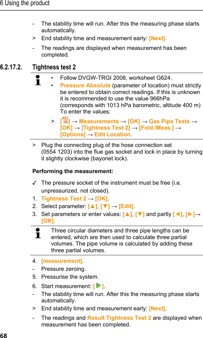 6 Using the product 68 -  The stability time will run. After this the measuring phase starts automatically. >  End stability time and measurement early: [Next].   -  The readings are displayed when measurement has been completed. 6.2.17.2. Tightness test 2   &bull;  Follow DVGW-TRGI 2008, worksheet G624. &bull;  Pressure Absolute (parameter of location) must strictly be entered to obtain correct readings. If this is unknown it is recommended to use the value 966hPa (corresponds with 1013 hPa barometric, altitude 400 m) To enter the values:  >  [] &rarr; Measurements &rarr; [OK] &rarr; Gas Pipe Tests &rarr; [OK] &rarr; [Tightness Test 2] &rarr; [Fold./Meas.] &rarr; [Options] &rarr; Edit Location.    >  Plug the connecting plug of the hose connection set (0554 1203) into the flue gas socket and lock in place by turning it slightly clockwise (bayonet lock). Performing the measurement:  ✓  The pressure socket of the instrument must be free (i.e. unpressurized, not closed). 1. Tightness Test 2 &rarr; [OK]. 2. Select parameter: [▲], [▼] &rarr; [Edit]. 3. Set parameters or enter values: [▲], [▼] and partly [◄], [►]&rarr; [OK].   Three circular diameters and three pipe lengths can be entered, which are then used to calculate three partial volumes. The pipe volume is calculated by adding these three partial volumes.     4. [measurement]. - Pressure zeroing. 5. Pressurise the system. 6. Start measurement: []. -  The stability time will run. After this the measuring phase starts automatically. >  End stability time and measurement early: [Next].  -  The readings and Result Tightness Test 2 are displayed when measurement has been completed. 