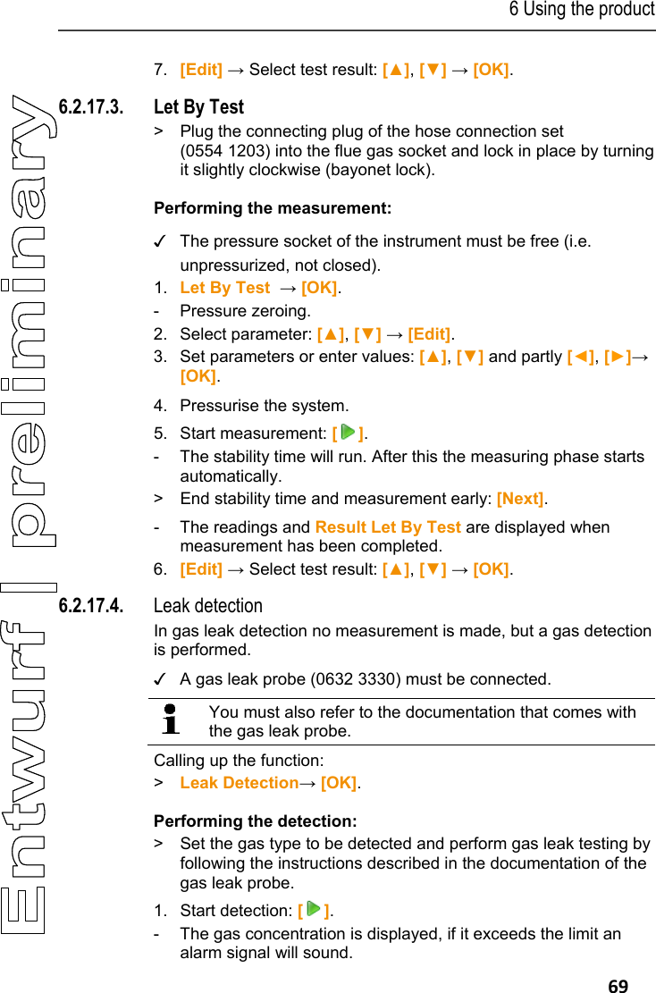 6 Using the product   69 7. [Edit] &rarr; Select test result: [▲], [▼] &rarr; [OK]. 6.2.17.3. Let By Test >  Plug the connecting plug of the hose connection set (0554 1203) into the flue gas socket and lock in place by turning it slightly clockwise (bayonet lock). Performing the measurement:  ✓  The pressure socket of the instrument must be free (i.e. unpressurized, not closed). 1. Let By Test  &rarr; [OK]. - Pressure zeroing. 2. Select parameter: [▲], [▼] &rarr; [Edit]. 3. Set parameters or enter values: [▲], [▼] and partly [◄], [►]&rarr; [OK].   4. Pressurise the system. 5. Start measurement: []. -  The stability time will run. After this the measuring phase starts automatically. >  End stability time and measurement early: [Next].  -  The readings and Result Let By Test are displayed when measurement has been completed. 6. [Edit] &rarr; Select test result: [▲], [▼] &rarr; [OK]. 6.2.17.4. Leak detection In gas leak detection no measurement is made, but a gas detection is performed. ✓  A gas leak probe (0632 3330) must be connected.   You must also refer to the documentation that comes with the gas leak probe.  Calling up the function: >  Leak Detection&rarr; [OK]. Performing the detection: >  Set the gas type to be detected and perform gas leak testing by following the instructions described in the documentation of the gas leak probe. 1.  Start detection: []. -  The gas concentration is displayed, if it exceeds the limit an alarm signal will sound. 