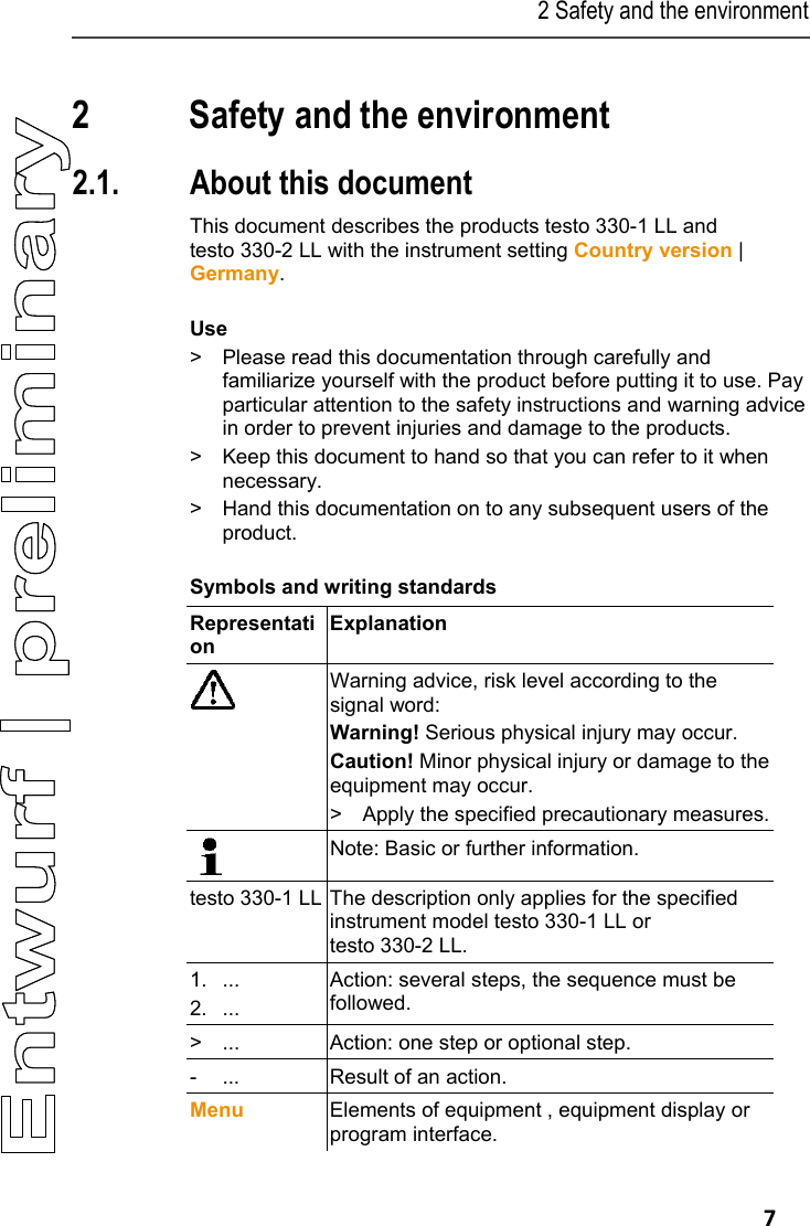2 Safety and the environment   7 Pos: 3 /TD/&Uuml;berschr iften/2. Sicher heit und Umwelt @ 0\mod_11737747 19351_79.docx @ 292 @ 1 @ 1  2 Safety and the environment Pos: 4 /TD/&Uuml;berschr iften/2.1 Zu diesem Doku ment @ 0\mod_117377525235 1_79.docx @ 346 @ 2 @ 1  2.1. About this document Pos: 5 /TD/Sicherhei t und Umwelt/Zu diesem Doku ment/testo 330 Landes version DE, Sprache en (LV- spezifisch!)  @ 7\mod_1284034392317_79. docx @ 72238 @  @ 1  This document describes the products testo 330-1 LL and testo 330-2 LL with the instrument setting Country version | Germany. Pos: 6 /TD/Sicherhei t und Umwelt/Zu diesem Doku ment/Verwendung/Ver wendung (Standard)  @ 0\mod_1173775068554_79. docx @ 337 @ 5 @ 1  Use >  Please read this documentation through carefully and familiarize yourself with the product before putting it to use. Pay particular attention to the safety instructions and warning advice in order to prevent injuries and damage to the products. >  Keep this document to hand so that you can refer to it when necessary.  >  Hand this documentation on to any subsequent users of the product. Pos: 7 /TD/Sicherhei t und Umwelt/Zu diesem Doku ment/Symbole und Schr eibkonventionen/Sy mbole und Schreibkonv. [ testo 330] @ 6\mod_127866 2875713_79.doc x @ 64907 @ 5 @ 1  Symbols and writing standards  Representation  Explanation   Warning advice, risk level according to the signal word: Warning! Serious physical injury may occur. Caution! Minor physical injury or damage to the equipment may occur. >  Apply the specified precautionary measures. Note: Basic or further information. testo 330-1 LL   The description only applies for the specified instrument model testo 330-1 LL or  testo 330-2 LL. 1. ... 2. ... Action: several steps, the sequence must be followed. >  ...  Action: one step or optional step. -  ...  Result of an action. Menu  Elements of equipment , equipment display or program interface. 