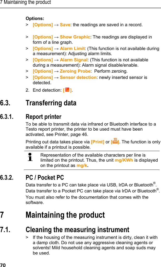 7 Maintaining the product 70 Options: >  [Options] &rarr; Save: the readings are saved in a record.  >  [Options] &rarr; Show Graphic: The readings are displayed in form of a line graph. > [Options] &rarr; Alarm Limit: (This function is not available during a measurement): Adjusting alarm limits. > [Options] &rarr; Alarm Signal: (This function is not available during a measurement): Alarm signal disable/enable. > [Options] &rarr; Zeroing Probe:  Perform zeroing.  >  [Options] &rarr; Sensor detection: newly inserted sensor is detected. 2. End detection: []. Pos: 82 /TD/Produkt  verwenden/testo 330/tes to 330 &Uuml;berschrif t Daten &uuml;bertragen @ 6\mod_12792 58550805_79.doc x @ 66583 @ 2 @ 1  6.3. Transferring data Pos: 83 /TD/Produkt  verwenden/testo 330/tes to 330 Daten &uuml;bertragen @ 6\ mod_1279258680964_79. docx @ 66614 @ 33 @ 1  6.3.1. Report printer To be able to transmit data via infrared or Bluetooth interface to a Testo report printer, the printer to be used must have been activated, see Printer, page 46. Printing out data takes place via [Print] or []. The function is only available if a printout is possible.  Representation of the available characters per line is limited on the printout. Thus, the unit mg/KWh is displayed on the printout as mg/k. 6.3.2. PC / Pocket PC Data transfer to a PC can take place via USB, IrDA or Bluetooth&reg;.  Data transfer to a Pocket PC can take place via IrDA or Bluetooth&reg;. You must also refer to the documentation that comes with the software. Pos: 84 /TD/&Uuml;berschr iften/7. Produkt ins tand halten @ 0\mod_1173789 831362_79.doc x @ 397 @ 1 @ 1  7 Maintaining the product Pos: 85 /TD/Produkt ins tand halten/testo 33 0/testo 330 Instandhal tung_Messger&auml;t rei nigen @ 6\mod_1279260289 656_79.docx @ 66679 @ 2 @ 1  7.1. Cleaning the measuring instrument >  If the housing of the measuring instrument is dirty, clean it with a damp cloth. Do not use any aggressive cleaning agents or solvents! Mild household cleaning agents and soap suds may be used. 