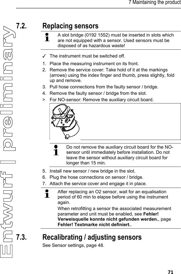 7 Maintaining the product   71 Pos: 86 /TD/Produkt ins tand halten/testo 330/ testo 330 Instandhal tung_Sensoren wechs eln @ 6\mod_12792605910 98_79.docx @ 66711 @ 22 @ 1  7.2. Replacing sensors   A slot bridge (0192 1552) must be inserted in slots which are not equipped with a sensor. Used sensors must be disposed of as hazardous waste!    ✓  The instrument must be switched off. 1. Place the measuring instrument on its front. 2. Remove the service cover: Take hold of it at the markings (arrows) using the index finger and thumb, press slightly, fold up and remove. 3. Pull hose connections from the faulty sensor / bridge. 4. Remove the faulty sensor / bridge from the slot.  >  For NO-sensor: Remove the auxiliary circuit board.    Do not remove the auxiliary circuit board for the NO-sensor until immediately before installation. Do not leave the sensor without auxiliary circuit board for longer than 15 min.  5. Install new sensor / new bridge in the slot. 6.  Plug the hose connections on sensor / bridge. 7. Attach the service cover and engage it in place.   After replacing an O2 sensor, wait for an equalisation period of 60 min to elapse before using the instrument again. When retrofitting a sensor the associated measurement parameter and unit must be enabled, see Fehler! Verweisquelle konnte nicht gefunden werden., page Fehler! Textmarke nicht definiert.. 7.3. Recalibrating / adjusting sensors See Sensor settings, page 48.  