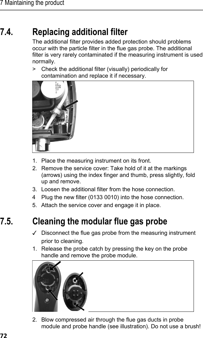 7 Maintaining the product 72 Pos: 87 /TD/Produkt ins tand halten/testo 33 0/testo 330 Instandhal tung_Zusatzfilter  wechseln @ 6\mod_1279261 725966_79.doc x @ 66743 @ 2 @ 1  7.4. Replacing additional filter The additional filter provides added protection should problems occur with the particle filter in the flue gas probe. The additional filter is very rarely contaminated if the measuring instrument is used normally. >  Check the additional filter (visually) periodically for contamination and replace it if necessary.   1.  Place the measuring instrument on its front. 2.  Remove the service cover: Take hold of it at the markings (arrows) using the index finger and thumb, press slightly, fold up and remove. 3. Loosen the additional filter from the hose connection. 4 Plug the new filter (0133 0010) into the hose connection. 5.  Attach the service cover and engage it in place. Pos: 88 /TD/Produkt ins tand halten/testo 330 und t esto 350 neu/testo 330/ 350 Instandhaltung Ab gassonde reinigen @ 6\ mod_1270039302035_79. docx @ 60667 @ 2 @ 1  7.5. Cleaning the modular flue gas probe ✓   Disconnect the flue gas probe from the measuring instrument prior to cleaning.  1.  Release the probe catch by pressing the key on the probe handle and remove the probe module.   2.  Blow compressed air through the flue gas ducts in probe module and probe handle (see illustration). Do not use a brush! 