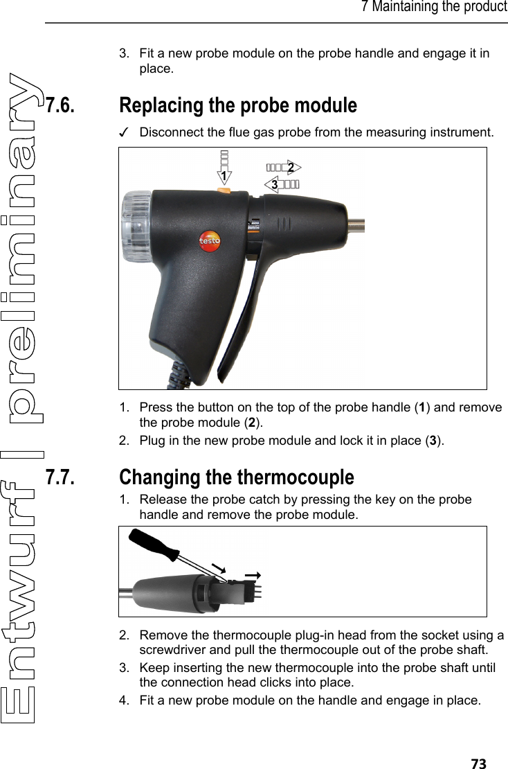 7 Maintaining the product   73 3. Fit a new probe module on the probe handle and engage it in place. Pos: 89 /TD/Produkt ins tand halten/testo 330/ testo 330 Sondenmodul  wechseln @ 6\mod_12792631 31873_79.docx @ 66807 @ 2 @ 1  7.6. Replacing the probe module ✓  Disconnect the flue gas probe from the measuring instrument.    1.  Press the button on the top of the probe handle (1) and remove the probe module (2). 2.  Plug in the new probe module and lock it in place (3). Pos: 90 /TD/Produkt ins tand halten/testo 330 und t esto 350 neu/testo 330/ 350 Instandhaltung   Thermoelement wechseln @ 6\m od_1270039469873_ 79.docx @ 60729 @ 2 @ 1  7.7. Changing the thermocouple 1.  Release the probe catch by pressing the key on the probe handle and remove the probe module.   2.  Remove the thermocouple plug-in head from the socket using a screwdriver and pull the thermocouple out of the probe shaft. 3.  Keep inserting the new thermocouple into the probe shaft until the connection head clicks into place. 4.  Fit a new probe module on the handle and engage in place. 