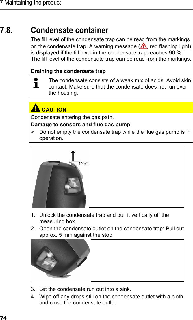 7 Maintaining the product 74 Pos: 91 /TD/Produkt ins tand halten/testo 330/ testo 330_Instandha ltung Kondensatbeh&auml; lter @ 6\mod_1279263636 301_79.docx @ 66871 @ 25 @ 1  7.8. Condensate container The fill level of the condensate trap can be read from the markings on the condensate trap. A warning message ( , red flashing light) is displayed if the fill level in the condensate trap reaches 90 %. The fill level of the condensate trap can be read from the markings.  Draining the condensate trap   The condensate consists of a weak mix of acids. Avoid skin contact. Make sure that the condensate does not run over the housing.    CAUTIONCondensate entering the gas path. Damage to sensors and flue gas pump! >  Do not empty the condensate trap while the flue gas pump is in operation.      1. Unlock the condensate trap and pull it vertically off the measuring box. 2. Open the condensate outlet on the condensate trap: Pull out approx. 5 mm against the stop.  3. Let the condensate run out into a sink. 4. Wipe off any drops still on the condensate outlet with a cloth and close the condensate outlet. 