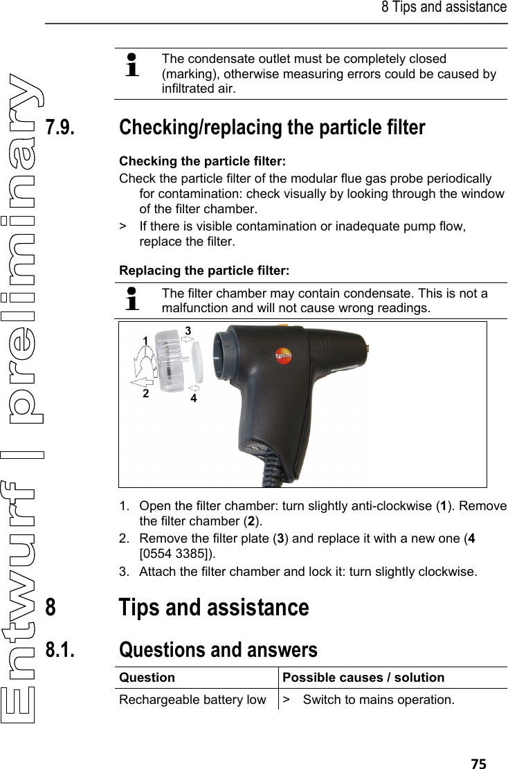 8 Tips and assistance   75   The condensate outlet must be completely closed (marking), otherwise measuring errors could be caused by infiltrated air.  Pos: 92 /TD/Produkt ins tand halten/testo 330/ testo 330 Instandhal tung Partikelfil ter pr&uuml;fen @ 6\mod_12792655 18333_79.docx @ 66943 @ 255 @ 1  7.9. Checking/replacing the particle filter Checking the particle filter: Check the particle filter of the modular flue gas probe periodically for contamination: check visually by looking through the window of the filter chamber. >  If there is visible contamination or inadequate pump flow, replace the filter. Replacing the particle filter:   The filter chamber may contain condensate. This is not a malfunction and will not cause wrong readings.    1.  Open the filter chamber: turn slightly anti-clockwise (1). Remove the filter chamber (2). 2.  Remove the filter plate (3) and replace it with a new one (4 [0554 3385]). 3.  Attach the filter chamber and lock it: turn slightly clockwise. Pos: 93 /TD/&Uuml;berschr iften/8. Tipps und Hilfe @  0\mod_1173789887985 _79.docx @ 406 @ 1 @ 1  8 Tips and assistance Pos: 94 /TD/&Uuml;berschr iften/8.1 Fragen und Ant worten @ 0\mod_117740201 7078_79.docx @ 1093 @ 2 @ 1  8.1. Questions and answers Pos: 95 /TD/Tipps und Hilf e/Fragen und Antworten/ testo 330 Fragen und Anwor ten @ 6\mod_127926654784 4_79.docx @ 66975 @  @ 1  Question  Possible causes / solution Rechargeable battery low  >  Switch to mains operation. 