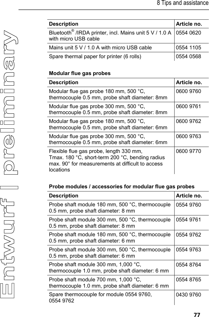 8 Tips and assistance   77 Description   Article no. Bluetooth&reg; /IRDA printer, incl. Mains unit 5 V / 1.0 A with micro USB cable 0554 0620 Mains unit 5 V / 1.0 A with micro USB cable  0554 1105 Spare thermal paper for printer (6 rolls)  0554 0568 Modular flue gas probes  Description   Article no. Modular flue gas probe 180 mm, 500 &deg;C, thermocouple 0.5 mm, probe shaft diameter: 8mm 0600 9760 Modular flue gas probe 300 mm, 500 &deg;C, thermocouple 0.5 mm, probe shaft diameter: 8mm 0600 9761 Modular flue gas probe 180 mm, 500 &deg;C, thermocouple 0.5 mm, probe shaft diameter: 6mm 0600 9762 Modular flue gas probe 300 mm, 500 &deg;C, thermocouple 0.5 mm, probe shaft diameter: 6mm 0600 9763 Flexible flue gas probe, length 330 mm, Tmax. 180 &deg;C, short-term 200 &deg;C, bending radius max. 90&deg; for measurements at difficult to access locations 0600 9770 Probe modules / accessories for modular flue gas probes  Description   Article no. Probe shaft module 180 mm, 500 &deg;C, thermocouple 0.5 mm, probe shaft diameter: 8 mm 0554 9760 Probe shaft module 300 mm, 500 &deg;C, thermocouple 0.5 mm, probe shaft diameter: 8 mm 0554 9761 Probe shaft module 180 mm, 500 &deg;C, thermocouple 0.5 mm, probe shaft diameter: 6 mm 0554 9762 Probe shaft module 300 mm, 500 &deg;C, thermocouple 0.5 mm, probe shaft diameter: 6 mm 0554 9763 Probe shaft module 300 mm, 1,000 &deg;C, thermocouple 1.0 mm, probe shaft diameter: 6 mm 0554 8764 Probe shaft module 700 mm, 1,000 &deg;C, thermocouple 1.0 mm, probe shaft diameter: 6 mm 0554 8765 Spare thermocouple for module 0554 9760, 0554 9762 0430 9760 