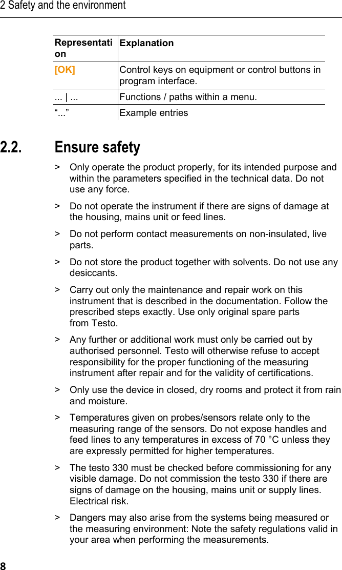 2 Safety and the environment 8 Representation  Explanation  [OK]  Control keys on equipment or control buttons in program interface.  ... | ...  Functions / paths within a menu. &ldquo;...&rdquo; Example entries  Pos: 8 /TD/&Uuml;berschr iften/2.2 Sicher heit gew&auml;hrleisten @ 0\mod_1173 780783960_79.doc x @ 366 @ 2 @ 1  2.2. Ensure safety Pos: 9 /TD/Sicherhei t und Umwelt/Sicherhei t gew&auml;hrleisten/Produ kt bestimmungsge m&auml;&szlig; verwenden @ 0\mod_11737 81261848_79.docx @ 38 6 @  @ 1  >  Only operate the product properly, for its intended purpose and within the parameters specified in the technical data. Do not use any force. Pos: 10 /TD/Sicherhei t und Umwelt/Sicherhei t gew&auml;hrleisten/Ger&auml; t bei Besch&auml;digunge n nicht in Betrieb nehmen @ 0\m od_1186985945375_79.doc x @ 2252 @  @ 1  >  Do not operate the instrument if there are signs of damage at the housing, mains unit or feed lines.  Pos: 11 /TD/Sicherhei t und Umwelt/Sicherhei t gew&auml;hrleisten/K eine Messung an spannungsf&uuml; hrenden Teilen @ 0\mod_ 1175692564164_79. docx @ 592 @  @ 1  >  Do not perform contact measurements on non-insulated, live parts. Pos: 12 /TD/Sicherhei t und Umwelt/Sicherhei t gew&auml;hrleisten/Nic ht mit L&ouml;sungsmittel n lagern @ 0\mod_11756923751 79_79.docx @ 583 @  @ 1  >  Do not store the product together with solvents. Do not use any desiccants. Pos: 13 /TD/Sicherhei t und Umwelt/Sicherhei t gew&auml;hrleisten/Nur be schriebene War tungsarbeiten durchf&uuml;hr en @ 0\mod_117569270519 5_79.docx @ 601 @  @ 1  >  Carry out only the maintenance and repair work on this instrument that is described in the documentation. Follow the prescribed steps exactly. Use only original spare parts  from Testo.  Pos: 14 /TD/Sicherhei t und Umwelt/Sicherhei t gew&auml;hrleisten/tes to 350/testo 350 Sic herheit @ 5\mod_12613858457 35_79.docx @ 53306 @  @ 1  >  Any further or additional work must only be carried out by authorised personnel. Testo will otherwise refuse to accept responsibility for the proper functioning of the measuring instrument after repair and for the validity of certifications. Pos: 15 /TD/Sicherhei t und Umwelt/Sicherhei t gew&auml;hrleisten/Nur i n geschlossenen, troc kenen R&auml;umen betreibe n @ 0\mod_1186985797828_79. docx @ 2243 @  @ 1  >  Only use the device in closed, dry rooms and protect it from rain and moisture. Pos: 16 /TD/Sicherhei t und Umwelt/Sicherhei t gew&auml;hrleisten/Te mperaturangaben auf Son den/F&uuml;hlern @ 0\mod_11756 93293070_79.doc x @ 610 @  @ 1  >  Temperatures given on probes/sensors relate only to the measuring range of the sensors. Do not expose handles and feed lines to any temperatures in excess of 70 &deg;C unless they are expressly permitted for higher temperatures. Pos: 17 /TD/Sicherhei t und Umwelt/Sicherhei t gew&auml;hrleisten/tes to 330/Sichtbarer  Schaden @ 13\mod_1369999619 300_79.docx @ 162534 @  @ 1  >  The testo 330 must be checked before commissioning for any visible damage. Do not commission the testo 330 if there are signs of damage on the housing, mains unit or supply lines. Electrical risk. Pos: 18 /TD/Sicherhei t und Umwelt/Sicherhei t gew&auml;hrleisten/ vor Ort g&uuml;ltige Sicher heitsbestimmungen beac hten @ 0\mod_118699710732 8_79.docx @ 2298 @  @ 1  >  Dangers may also arise from the systems being measured or the measuring environment: Note the safety regulations valid in your area when performing the measurements. 