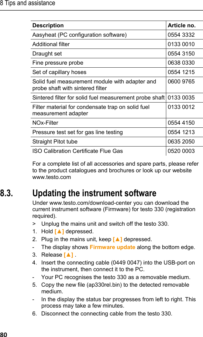 8 Tips and assistance 80 Description   Article no. Aasyheat (PC configuration software)  0554 3332 Additional filter  0133 0010 Draught set  0554 3150 Fine pressure probe  0638 0330 Set of capillary hoses  0554 1215 Solid fuel measurement module with adapter and probe shaft with sintered filter 0600 9765 Sintered filter for solid fuel measurement probe shaft 0133 0035 Filter material for condensate trap on solid fuel measurement adapter 0133 0012 NOx-Filter 0554 4150 Pressure test set for gas line testing  0554 1213 Straight Pitot tube  0635 2050 ISO Calibration Certificate Flue Gas  0520 0003 For a complete list of all accessories and spare parts, please refer to the product catalogues and brochures or look up our website www.testo.com Pos: 98 /TD/Tipps und Hi lfe/testo 330 Instand haltung Update Firmwar e @ 6\mod_1279805277750_79. docx @ 67273 @ 2 @ 1  8.3. Updating the instrument software Under www.testo.com/download-center you can download the current instrument software (Firmware) for testo 330 (registration required).  >  Unplug the mains unit and switch off the testo 330. 1. Hold [▲] depressed. 2. Plug in the mains unit, keep [▲] depressed. -  The display shows Firmware update along the bottom edge. 3.  Release [▲] . 4. Insert the connecting cable (0449 0047) into the USB-port on the instrument, then connect it to the PC. -  Your PC recognises the testo 330 as a removable medium. 5. Copy the new file (ap330rel.bin) to the detected removable medium. -  In the display the status bar progresses from left to right. This process may take a few minutes. 6. Disconnect the connecting cable from the testo 330. 