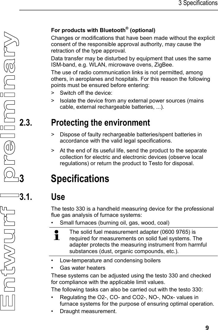 3 Specifications   9 Pos: 19 /TD/Sicherhei t und Umwelt/Sicherhei t gew&auml;hrleisten/Op tion Bluetooth testo 33 0 @ 7\mod_1281422320910_7 9.docx @ 68203 @ 5 @ 1  For products with Bluetooth&reg; (optional) Changes or modifications that have been made without the explicit consent of the responsible approval authority, may cause the retraction of the type approval. Data transfer may be disturbed by equipment that uses the same ISM-band, e.g. WLAN, microwave ovens, ZigBee. The use of radio communication links is not permitted, among others, in aeroplanes and hospitals. For this reason the following points must be ensured before entering: >  Switch off the device: >  Isolate the device from any external power sources (mains cable, external rechargeable batteries, ...). Pos: 20 /TD/&Uuml;berschr iften/2.3 Umwelt sch&uuml;t zen @ 0\mod_1173780843645 _79.docx @ 375 @ 2 @ 1  2.3. Protecting the environment Pos: 21.1 /TD/Sicher heit und Umwelt/Umwelt sc h&uuml;tzen/Akkus/Bat terien entsorgen @ 0\mod _1175693637007_79.doc x @ 619 @  @ 1  >  Dispose of faulty rechargeable batteries/spent batteries in accordance with the valid legal specifications. Pos: 21.2 /TD/Sicher heit und Umwelt/Umwelt sch&uuml; tzen/Produkt entsor gen @ 0\mod_11737803070 72_79.docx @ 357 @  @ 1  >  At the end of its useful life, send the product to the separate collection for electric and electronic devices (observe local regulations) or return the product to Testo for disposal.  Pos: 22 /TD/&Uuml;berschr iften/3. Leistungs beschreibung @ 0\mod_11737 74791554_79.doc x @ 301 @ 1 @ 1  3 Specifications Pos: 23 /TD/&Uuml;berschr iften/3.1 Verwendung @  0\mod_1176211016437_ 79.docx @ 695 @ 2 @ 1  3.1. Use Pos: 24 /TD/Leistungsb eschreibung/Ver wendung/testo 3xx/tes to 330_Verwendung @ 6\ mod_1278664111617_79. docx @ 64971 @  @ 1  The testo 330 is a handheld measuring device for the professional flue gas analysis of furnace systems: &bull;  Small furnaces (burning oil, gas, wood, coal)  The solid fuel measurement adapter (0600 9765) is required for measurements on solid fuel systems. The adapter protects the measuring instrument from harmful substances (dust, organic compounds, etc.). &bull;  Low-temperature and condensing boilers &bull;  Gas water heaters These systems can be adjusted using the testo 330 and checked for compliance with the applicable limit values.  The following tasks can also be carried out with the testo 330: &bull;  Regulating the O2-, CO- and CO2-, NO-, NOx- values in furnace systems for the purpose of ensuring optimal operation. &bull;  Draught measurement. 