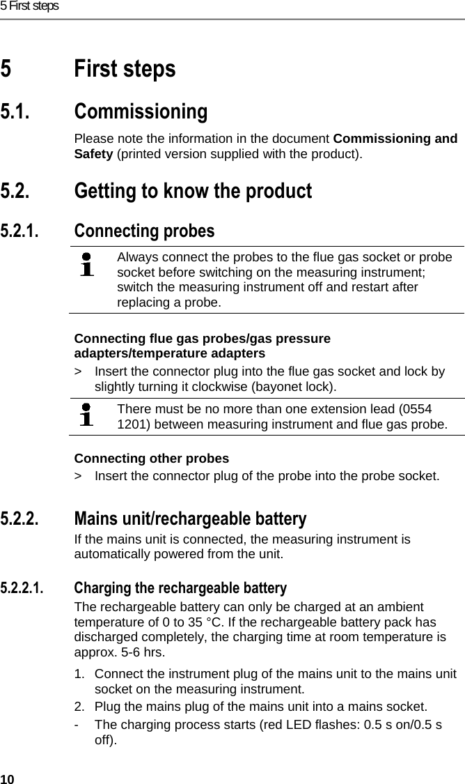 5 First steps 10 Pos: 10 /TD/&Uuml;berschr iften/5. Erste Schr itte @ 0\mod_1173774895039_ 79.docx @ 319 @ 2 @ 1  5 First steps Pos: 11 /TD/&Uuml;berschr iften/5.1 Inbetriebn ahme @ 0\mod_1185342823 812_79.docx @ 1885 @ 2 @ 1  5.1. Commissioning Pos: 12 /TD/Erste Sc hritte/Verweis auf "I nbetriebnahme und Sicher heit" - Kap. Inbetriebnah me @ 18\mod_14379975672 95_79.docx @ 216281 @  @ 1  Please note the information in the document Commissioning and Safety (printed version supplied with the product). Pos: 13 /TD/&Uuml;berschr iften/5.3 Produkt kenn enlernen @ 0\mod_11853 42901015_79.docx @ 1894 @ 2 @ 1  5.2. Getting to know the product Pos: 14 /TD/Erste Sc hritte/testo 330/test o 330i Produkt kennenler nen Sonden/F&uuml;hler ansc hlie&szlig;en @ 18\mod_14374 01463337_79.docx @  215912 @ 355 @ 1  5.2.1. Connecting probes    Always connect the probes to the flue gas socket or probe socket before switching on the measuring instrument; switch the measuring instrument off and restart after replacing a probe.    Connecting flue gas probes/gas pressure adapters/temperature adapters >  Insert the connector plug into the flue gas socket and lock by slightly turning it clockwise (bayonet lock).   There must be no more than one extension lead (0554 1201) between measuring instrument and flue gas probe.  Connecting other probes >  Insert the connector plug of the probe into the probe socket. Pos: 15 /TD/Erste Sc hritte/testo 330/test o 330i Produkt kennenler nen Netzteil_Akkus _Batt @ 18\mod_143740096725 3_79.docx @ 21587 7 @ 3445 @ 1   5.2.2. Mains unit/rechargeable battery If the mains unit is connected, the measuring instrument is automatically powered from the unit.    5.2.2.1. Charging the rechargeable battery The rechargeable battery can only be charged at an ambient temperature of 0 to 35 &deg;C. If the rechargeable battery pack has discharged completely, the charging time at room temperature is approx. 5-6 hrs.  1.  Connect the instrument plug of the mains unit to the mains unit socket on the measuring instrument. 2.  Plug the mains plug of the mains unit into a mains socket. -  The charging process starts (red LED flashes: 0.5 s on/0.5 s off). 