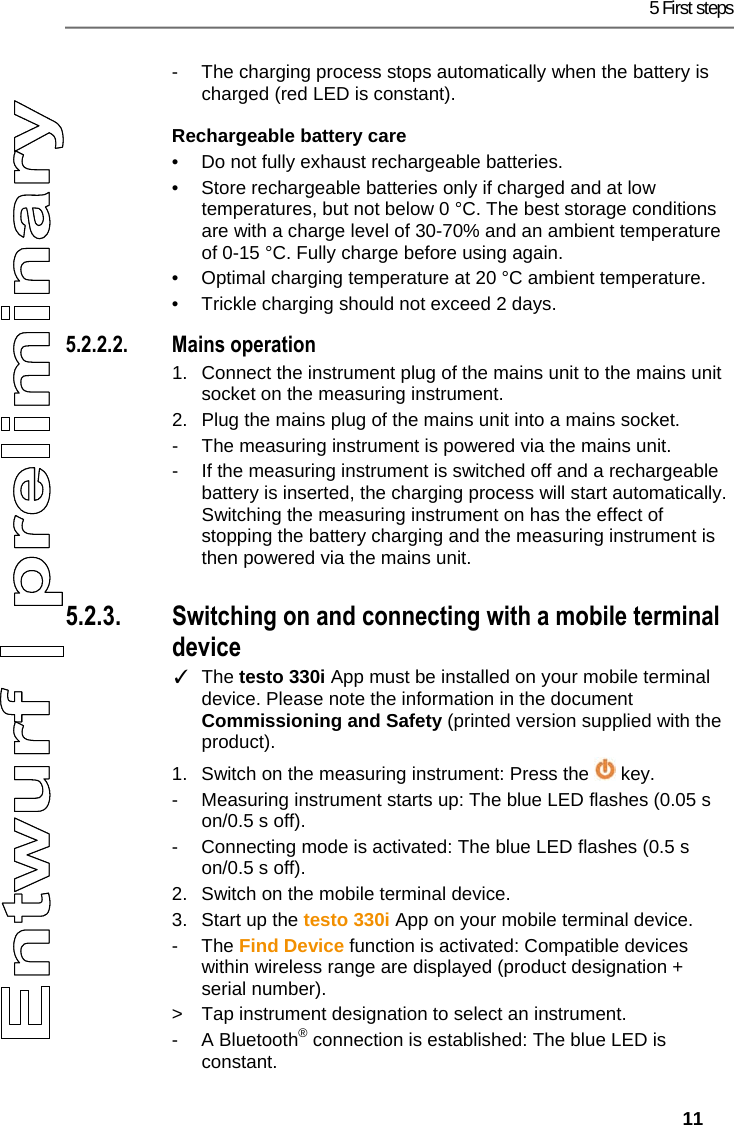 5 First steps   11 -  The charging process stops automatically when the battery is charged (red LED is constant). Rechargeable battery care &bull;  Do not fully exhaust rechargeable batteries.  &bull;  Store rechargeable batteries only if charged and at low temperatures, but not below 0 &deg;C. The best storage conditions are with a charge level of 30-70% and an ambient temperature of 0-15 &deg;C. Fully charge before using again. &bull;  Optimal charging temperature at 20 &deg;C ambient temperature. &bull;  Trickle charging should not exceed 2 days. 5.2.2.2. Mains operation 1.  Connect the instrument plug of the mains unit to the mains unit socket on the measuring instrument.  2.  Plug the mains plug of the mains unit into a mains socket. -  The measuring instrument is powered via the mains unit. -  If the measuring instrument is switched off and a rechargeable battery is inserted, the charging process will start automatically. Switching the measuring instrument on has the effect of stopping the battery charging and the measuring instrument is then powered via the mains unit. Pos: 16 /TD/Erste Sc hritte/testo 330/test o 330i Produkt kennenler nen Ein/Aus, Verbi nden @ 17\mod_1435045795085 _79.docx @ 214062 @ 33 @ 1  5.2.3. Switching on and connecting with a mobile terminal device ✓ The testo 330i App must be installed on your mobile terminal device. Please note the information in the document Commissioning and Safety (printed version supplied with the product). 1.  Switch on the measuring instrument: Press the   key. -  Measuring instrument starts up: The blue LED flashes (0.05 s on/0.5 s off). -  Connecting mode is activated: The blue LED flashes (0.5 s on/0.5 s off). 2.  Switch on the mobile terminal device. 3.  Start up the testo 330i App on your mobile terminal device.  - The Find Device function is activated: Compatible devices within wireless range are displayed (product designation + serial number). >  Tap instrument designation to select an instrument. - A Bluetooth&reg; connection is established: The blue LED is constant. 