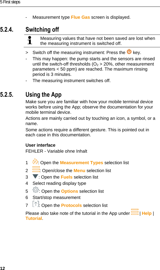 5 First steps 12 - Measurement type Flue Gas screen is displayed.   5.2.4. Switching off   Measuring values that have not been saved are lost when the measuring instrument is switched off.  >  Switch off the measuring instrument: Press the   key. -  This may happen: the pump starts and the sensors are rinsed until the switch-off thresholds (O2 > 20%, other measurement parameters < 50 ppm) are reached. The maximum rinsing period is 3 minutes. -  The measuring instrument switches off.  Pos: 17 /TD/Erste Sc hritte/testo 330/330i Pr odukt kennenlernen App- Bedienung @ 18\mod_1438 342301782_79.doc x @ 216656 @ 33 @ 1  5.2.5. Using the App Make sure you are familiar with how your mobile terminal device works before using the App; observe the documentation for your mobile terminal device. Actions are mainly carried out by touching an icon, a symbol, or a name.  Some actions require a different gesture. This is pointed out in each case in this documentation.  User interface FEHLER - Variable ohne Inhalt    1  : Open the Measurement Types selection list 2  : Open/close the Menu selection list 3  : Open the Fuels selection list 4  Select reading display type 5  : Open the Options selection list 6 Start/stop measurement 7  : Open the Protocols selection list Please also take note of the tutorial in the App under   | Help | Tutorial. 