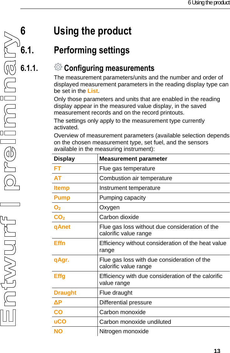 6 Using the product   13 Pos: 18 /TD/&Uuml;berschr iften/6. Produkt ver wenden @ 0\mod_117377492855 4_79.docx @ 328 @ 2 @ 1  6 Using the product Pos: 19 /TD/&Uuml;berschr iften/6.1 Einstellun gen vornehmen @ 0\mod_11845 84321421_79.doc x @ 1863 @ 3 @ 1  6.1. Performing settings Pos: 20 /TD/Produkt ver wenden/testo 330ites to 330i Messwertanzeig e @ 18\mod_1438350052777 _79.docx @ 216910 @ 45 @ 1  6.1.1.  Configuring measurements The measurement parameters/units and the number and order of displayed measurement parameters in the reading display type can be set in the List. Only those parameters and units that are enabled in the reading display appear in the measured value display, in the saved measurement records and on the record printouts. The settings only apply to the measurement type currently activated.  Overview of measurement parameters (available selection depends on the chosen measurement type, set fuel, and the sensors available in the measuring instrument):  Display Measurement parameter FT  Flue gas temperature AT  Combustion air temperature Itemp  Instrument temperature Pump  Pumping capacity O2 Oxygen CO2 Carbon dioxide qAnet  Flue gas loss without due consideration of the calorific value range Effn  Efficiency without consideration of the heat value range qAgr.  Flue gas loss with due consideration of the calorific value range Effg  Efficiency with due consideration of the calorific value range Draught  Flue draught ∆P  Differential pressure CO  Carbon monoxide uCO  Carbon monoxide undiluted NO  Nitrogen monoxide 