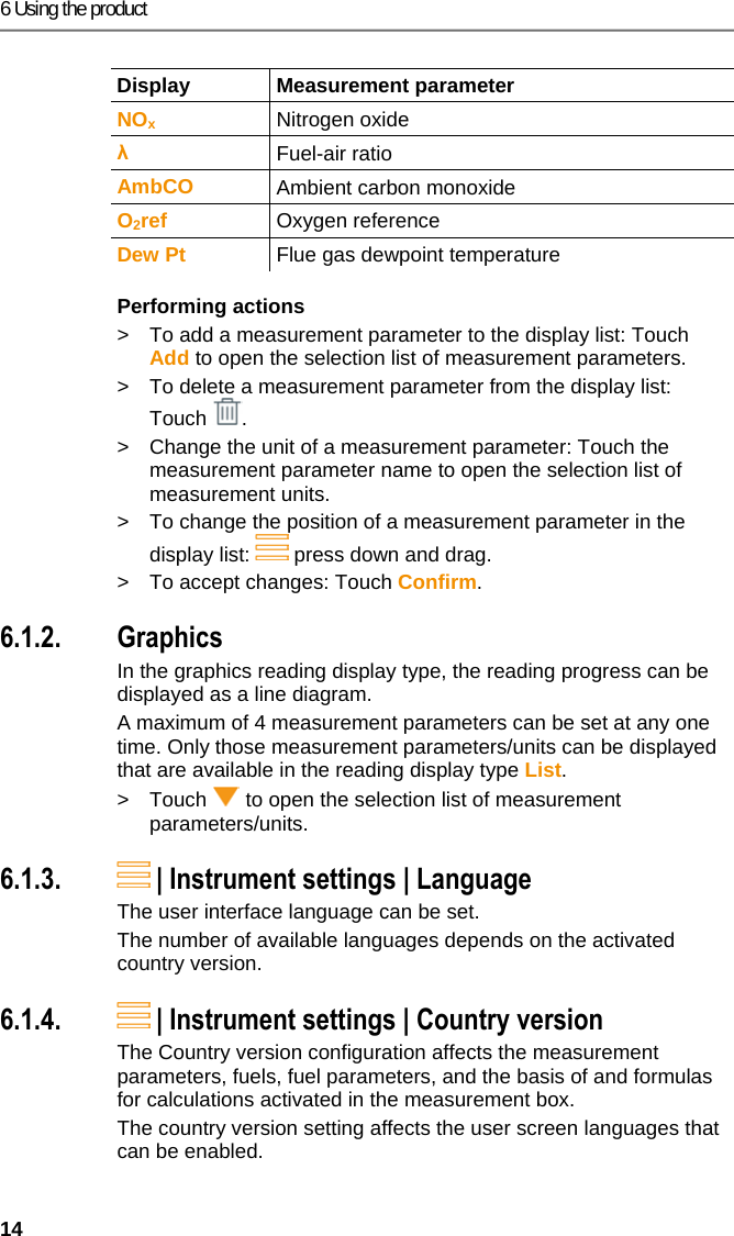 6 Using the product 14 Display Measurement parameter NOx Nitrogen oxide &lambda; Fuel-air ratio AmbCO  Ambient carbon monoxide O2ref  Oxygen reference Dew Pt  Flue gas dewpoint temperature Performing actions >  To add a measurement parameter to the display list: Touch Add to open the selection list of measurement parameters.  >  To delete a measurement parameter from the display list: Touch . >  Change the unit of a measurement parameter: Touch the measurement parameter name to open the selection list of measurement units. >  To change the position of a measurement parameter in the display list:   press down and drag. >  To accept changes: Touch Confirm. Pos: 21 /TD/Produkt  verwenden/testo 330i/t esto 330i Messwert-Dar stellungsart Grafi k @ 18\mod_1438355555554_ 79.docx @ 217018 @ 3 @ 1  6.1.2. Graphics In the graphics reading display type, the reading progress can be displayed as a line diagram. A maximum of 4 measurement parameters can be set at any one time. Only those measurement parameters/units can be displayed that are available in the reading display type List. >  Touch   to open the selection list of measurement parameters/units. Pos: 22 /TD/Produkt ver wenden/testo 330i/t esto 330i Sprache @ 17\mod_14 35060640365_79.doc x @ 214172 @ 3 @ 1  6.1.3.  | Instrument settings | Language  The user interface language can be set.  The number of available languages depends on the activated country version. Pos: 23 /TD/Produkt ver wenden/testo 330ites to 330i Landesversion @ 17\ mod_1435061137749_7 9.docx @ 214242 @ 3 @ 1  6.1.4.  | Instrument settings | Country version The Country version configuration affects the measurement parameters, fuels, fuel parameters, and the basis of and formulas for calculations activated in the measurement box. The country version setting affects the user screen languages that can be enabled. 