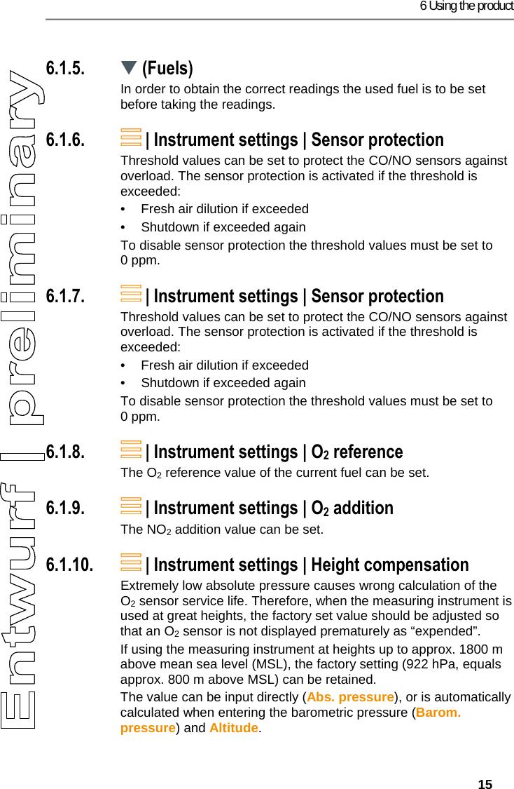6 Using the product   15 Pos: 24 /TD/Produkt ver wenden/testo 330ites to 330i Brennstoffe @  17\mod_1434440641647_7 9.docx @ 213817 @ 3 @ 1  6.1.5.  (Fuels) In order to obtain the correct readings the used fuel is to be set before taking the readings. Pos: 25 /TD/Produkt ver wenden/testo 330i/t esto 330i Sensordiagn ose @ 19\mod_145378948565 6_79.docx @ 226797 @ 3 @ 4  6.1.6.  | Instrument settings | Sensor protection Threshold values can be set to protect the CO/NO sensors against overload. The sensor protection is activated if the threshold is exceeded:  &bull;  Fresh air dilution if exceeded &bull;  Shutdown if exceeded again To disable sensor protection the threshold values must be set to 0 ppm. Pos: 26 /TD/Produkt ver wenden/testo 330i/t esto 330i Sensorschut z @ 18\mod_1439470077571_ 79.docx @ 218787 @ 3 @ 1  6.1.7.  | Instrument settings | Sensor protection Threshold values can be set to protect the CO/NO sensors against overload. The sensor protection is activated if the threshold is exceeded:  &bull;  Fresh air dilution if exceeded &bull;  Shutdown if exceeded again To disable sensor protection the threshold values must be set to 0 ppm. Pos: 27 /TD/Produkt ver wenden/testo 330i/t esto 330i O2-Referenz @ 18\ mod_1439470144870_79. docx @ 218857 @ 3 @ 1  6.1.8.  | Instrument settings | O2 reference The O2 reference value of the current fuel can be set.  Pos: 28 /TD/Produkt ver wenden/testo 330i/t esto 330i NO2-Zuschlag @ 18\ mod_1439470169269_79. docx @ 218892 @ 3 @ 1  6.1.9.  | Instrument settings | O2 addition The NO2 addition value can be set.  Pos: 29 /TD/Produkt ver wenden/testo 330i/t esto 330i H&ouml;henkompens ation @ 18\mod_1439470121 376_79.docx @ 218822 @ 3 @ 1  6.1.10.  | Instrument settings | Height compensation Extremely low absolute pressure causes wrong calculation of the O2 sensor service life. Therefore, when the measuring instrument is used at great heights, the factory set value should be adjusted so that an O2 sensor is not displayed prematurely as &ldquo;expended&rdquo;. If using the measuring instrument at heights up to approx. 1800 m above mean sea level (MSL), the factory setting (922 hPa, equals approx. 800 m above MSL) can be retained. The value can be input directly (Abs. pressure), or is automatically calculated when entering the barometric pressure (Barom. pressure) and Altitude. 