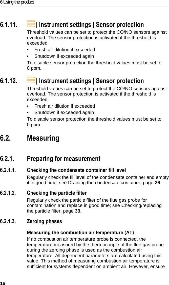 6 Using the product 16 Pos: 30 /TD/Produkt ver wenden/testo 330i/t esto 330i Schalten sie das  Ger&auml;t aus @ 19\mod_1453791009 889_79.docx @ 226832 @ 3 @  4  6.1.11.  | Instrument settings | Sensor protection Threshold values can be set to protect the CO/NO sensors against overload. The sensor protection is activated if the threshold is exceeded:  &bull;  Fresh air dilution if exceeded &bull;  Shutdown if exceeded again To disable sensor protection the threshold values must be set to 0 ppm. Pos: 31 /TD/Produkt ver wenden/testo 330i/t esto 330i Firmware Update @ 19\ mod_1453791089278_ 79.docx @ 226867 @ 3 @ 4  6.1.12.  | Instrument settings | Sensor protection Threshold values can be set to protect the CO/NO sensors against overload. The sensor protection is activated if the threshold is exceeded:  &bull;  Fresh air dilution if exceeded &bull;  Shutdown if exceeded again To disable sensor protection the threshold values must be set to 0 ppm. Pos: 32 /TD/&Uuml;berschr iften/6.3 Messungen durc hf&uuml;hren @ 0\mod_118458 4650078_79.doc x @ 1872 @ 3 @ 1  6.2. Measuring Pos: 33 /TD/Produkt ver wenden/testo 330ites to 330i Messung vorberei ten @ 17\mod_1434441345 106_79.docx @ 213852 @ 345554 5544454 @ 1  6.2.1. Preparing for measurement 6.2.1.1. Checking the condensate container fill level Regularly check the fill level of the condensate container and empty it in good time; see Draining the condensate container, page 26. 6.2.1.2. Checking the particle filter Regularly check the particle filter of the flue gas probe for contamination and replace in good time; see Checking/replacing the particle filter, page 33. 6.2.1.3. Zeroing phases Measuring the combustion air temperature (AT) If no combustion air temperature probe is connected, the temperature measured by the thermocouple of the flue gas probe during the zeroing phase is used as the combustion air temperature. All dependent parameters are calculated using this value. This method of measuring combustion air temperature is sufficient for systems dependent on ambient air. However, ensure 