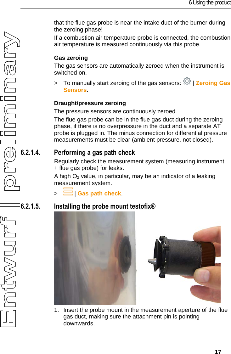 6 Using the product   17 that the flue gas probe is near the intake duct of the burner during the zeroing phase! If a combustion air temperature probe is connected, the combustion air temperature is measured continuously via this probe. Gas zeroing The gas sensors are automatically zeroed when the instrument is switched on. >  To manually start zeroing of the gas sensors:   | Zeroing Gas Sensors. Draught/pressure zeroing The pressure sensors are continuously zeroed. The flue gas probe can be in the flue gas duct during the zeroing phase, if there is no overpressure in the duct and a separate AT probe is plugged in. The minus connection for differential pressure measurements must be clear (ambient pressure, not closed). 6.2.1.4. Performing a gas path check Regularly check the measurement system (measuring instrument + flue gas probe) for leaks.  A high O2 value, in particular, may be an indicator of a leaking measurement system. >  | Gas path check. 6.2.1.5. Installing the probe mount testofix&reg; 1.  Insert the probe mount in the measurement aperture of the flue gas duct, making sure the attachment pin is pointing downwards. 