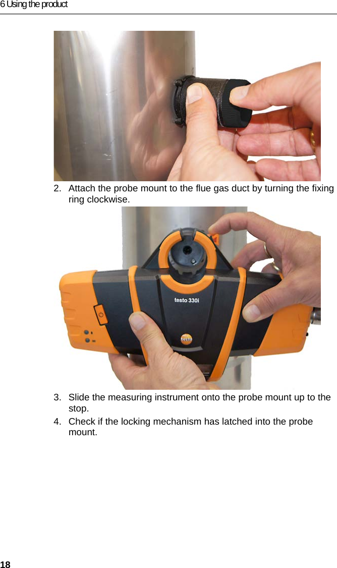6 Using the product 18 2.  Attach the probe mount to the flue gas duct by turning the fixing ring clockwise. 3.  Slide the measuring instrument onto the probe mount up to the stop.  4.  Check if the locking mechanism has latched into the probe mount.  