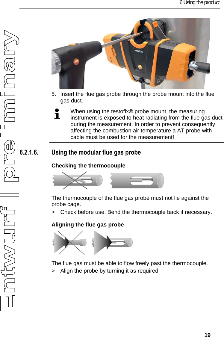 6 Using the product   19 5.  Insert the flue gas probe through the probe mount into the flue gas duct.    When using the testofix&reg; probe mount, the measuring instrument is exposed to heat radiating from the flue gas duct during the measurement. In order to prevent consequently affecting the combustion air temperature a AT probe with cable must be used for the measurement!   6.2.1.6. Using the modular flue gas probe Checking the thermocouple      The thermocouple of the flue gas probe must not lie against the probe cage. >  Check before use. Bend the thermocouple back if necessary. Aligning the flue gas probe    The flue gas must be able to flow freely past the thermocouple. >  Align the probe by turning it as required. 