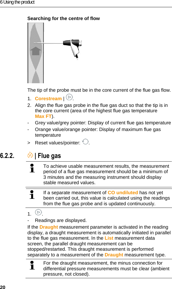 6 Using the product 20 Searching for the centre of flow   The tip of the probe must be in the core current of the flue gas flow. 1.  Corestream |  . 2.  Align the flue gas probe in the flue gas duct so that the tip is in the core current (area of the highest flue gas temperature Max FT).  -  Grey value/grey pointer: Display of current flue gas temperature -  Orange value/orange pointer: Display of maximum flue gas temperature > Reset values/pointer:  . Pos: 34 /TD/Produkt ver wenden/testo 330ites to 330i Abgasmessung @ 17\ mod_1435137697977_79. docx @ 214452 @ 355 @ 1  6.2.2.  | Flue gas     To achieve usable measurement results, the measurement period of a flue gas measurement should be a minimum of 3 minutes and the measuring instrument should display stable measured values.     If a separate measurement of CO undiluted has not yet been carried out, this value is calculated using the readings from the flue gas probe and is updated continuously.  1. . -  Readings are displayed. If the Draught measurement parameter is activated in the reading display, a draught measurement is automatically initiated in parallel to the flue gas measurement. In the List measurement data screen, the parallel draught measurement can be stopped/restarted. This draught measurement is performed separately to a measurement of the Draught measurement type.   For the draught measurement, the minus connection for differential pressure measurements must be clear (ambient pressure, not closed).  