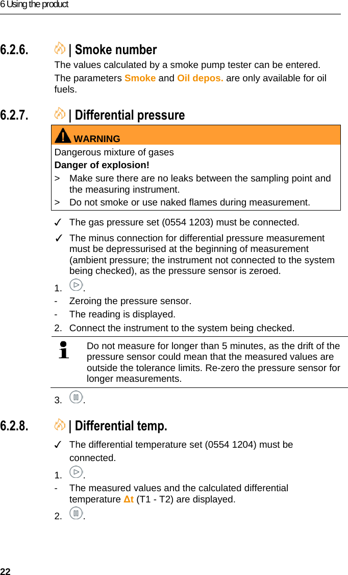 6 Using the product 22 Pos: 40 /TD/Produkt ver wenden/testo 330ites to 330i Ru&szlig;zahl/WTT @ 17\mo d_1434442164943_79.doc x @ 213887 @ 3555 @ 1  6.2.6.  | Smoke number The values calculated by a smoke pump tester can be entered. The parameters Smoke and Oil depos. are only available for oil fuels. Pos: 41 /TD/Produkt  verwenden/testo 330i/t esto 330i Differenzdr uckmessung @ 18\mod_14 38358780132_79.doc x @ 217124 @ 355 @ 1  6.2.7.  | Differential pressure WARNINGDangerous mixture of gases Danger of explosion! >  Make sure there are no leaks between the sampling point and the measuring instrument.  >  Do not smoke or use naked flames during measurement.   ✓  The gas pressure set (0554 1203) must be connected. ✓  The minus connection for differential pressure measurement must be depressurised at the beginning of measurement (ambient pressure; the instrument not connected to the system being checked), as the pressure sensor is zeroed. 1. . -  Zeroing the pressure sensor. -  The reading is displayed. 2.  Connect the instrument to the system being checked.    Do not measure for longer than 5 minutes, as the drift of the pressure sensor could mean that the measured values are outside the tolerance limits. Re-zero the pressure sensor for longer measurements.  3. . Pos: 42 /TD/Produkt ver wenden/testo 330i/t esto 330i Diff_Temper aturmessung @ 18\mod_14 38358778900_79.doc x @ 217089 @ 355 @ 1  6.2.8.  | Differential temp. ✓  The differential temperature set (0554 1204) must be connected. 1. . -  The measured values and the calculated differential temperature ∆t (T1 - T2) are displayed. 2. . 