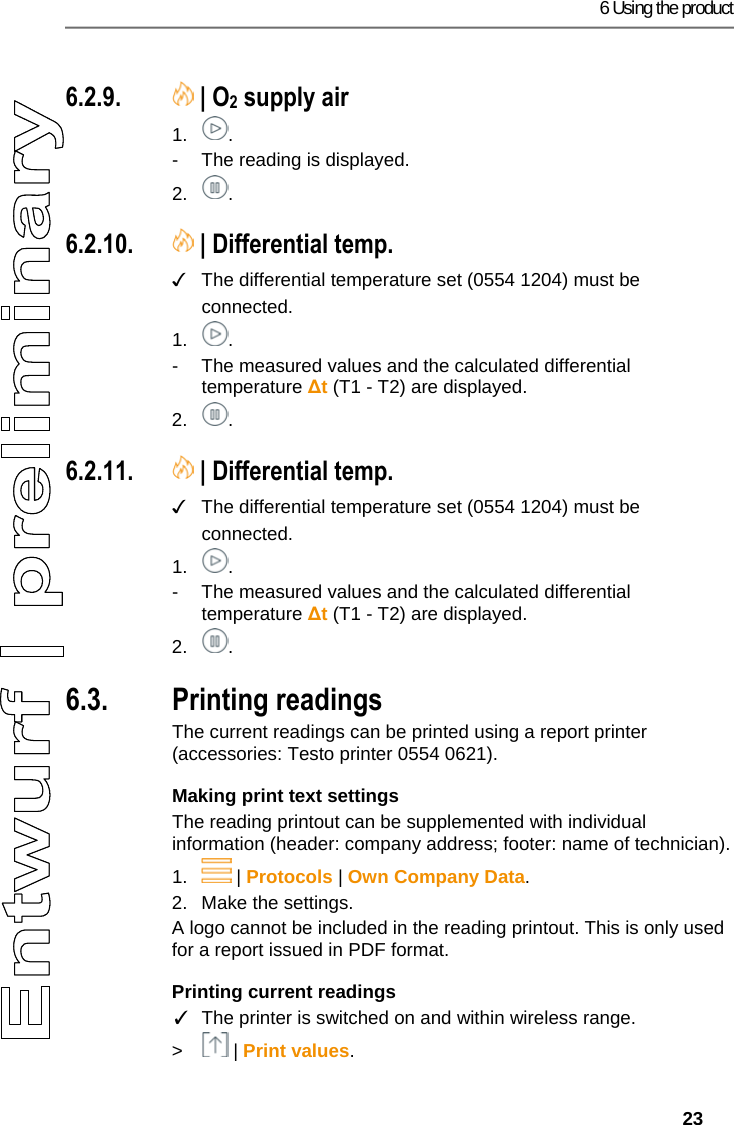 6 Using the product   23 Pos: 43 /TD/Produkt ver wenden/testo 330i/t esto 330i O2 Zuluft @ 18\mod_ 1438358781318_79.doc x @ 217159 @ 3 @ 1  6.2.9.  | O2 supply air 1. . -  The reading is displayed. 2. . Pos: 44 /TD/Produkt ver wenden/testo 330i/t esto 330i Gasdurchsatz @ 19\ mod_1448542207252_ 79.docx @ 225997 @ 3 @ 4  6.2.10.  | Differential temp. ✓  The differential temperature set (0554 1204) must be connected. 1. . -  The measured values and the calculated differential temperature ∆t (T1 - T2) are displayed. 2. . Pos: 45 /TD/Produkt ver wenden/testo 330i/t esto 330i &Ouml;ldurchsatz @  19\mod_1448542436455_ 79.docx @ 226032 @ 3 @ 4  6.2.11.  | Differential temp. ✓  The differential temperature set (0554 1204) must be connected. 1. . -  The measured values and the calculated differential temperature ∆t (T1 - T2) are displayed. 2. . Pos: 46 /TD/Produkt ver wenden/testo 330i330i  6.x Messdaten drucken @  17\mod_1435060959550_ 79.docx @ 214207 @ 355 @ 1  6.3. Printing readings The current readings can be printed using a report printer (accessories: Testo printer 0554 0621). Making print text settings The reading printout can be supplemented with individual information (header: company address; footer: name of technician). 1.  | Protocols | Own Company Data. 2.  Make the settings. A logo cannot be included in the reading printout. This is only used for a report issued in PDF format. Printing current readings ✓  The printer is switched on and within wireless range. >  | Print values. 