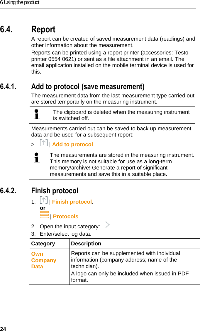 6 Using the product 24 Pos: 47 /TD/Produkt ver wenden/testo 330i330i  6.x Protokoll @ 17\mod_1 435063502616_79.doc x @ 214382 @ 3 @ 1  6.4. Report A report can be created of saved measurement data (readings) and other information about the measurement.  Reports can be printed using a report printer (accessories: Testo printer 0554 0621) or sent as a file attachment in an email. The email application installed on the mobile terminal device is used for this. Pos: 48 /TD/Produkt ver wenden/testo 330i/33 0i 6.x.1 Zu Protokoll hi nzuf&uuml;gen @ 18\mod_143946 8867019_79.docx @ 21864 7 @ 3 @ 1  6.4.1. Add to protocol (save measurement) The measurement data from the last measurement type carried out are stored temporarily on the measuring instrument.    The clipboard is deleted when the measuring instrument is switched off.  Measurements carried out can be saved to back up measurement data and be used for a subsequent report:  >  | Add to protocol.    The measurements are stored in the measuring instrument. This memory is not suitable for use as a long-term memory/archive! Generate a report of significant measurements and save this in a suitable place.   Pos: 49 /TD/Produkt ver wenden/testo 330i/33 0i 6.x.2 Protokoll fer tigstellen @ 18\mod_1439 468920481_79.doc x @ 218717 @ 3 @ 1  6.4.2. Finish protocol 1.  | Finish protocol. or  | Protocols. 2.  Open the input category:   3.  Enter/select log data: Category Description Own Company Data  Reports can be supplemented with individual information (company address; name of the technician). A logo can only be included when issued in PDF format. 