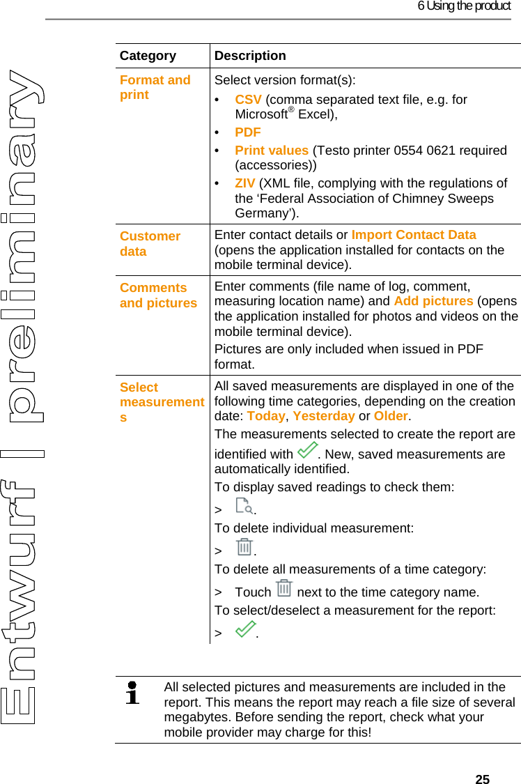 6 Using the product   25 Category Description Format and print  Select version format(s): &bull;  CSV (comma separated text file, e.g. for Microsoft&reg; Excel),  &bull;  PDF &bull;  Print values (Testo printer 0554 0621 required (accessories))  &bull;  ZIV (XML file, complying with the regulations of the &lsquo;Federal Association of Chimney Sweeps Germany&rsquo;). Customer data  Enter contact details or Import Contact Data (opens the application installed for contacts on the mobile terminal device). Comments and pictures  Enter comments (file name of log, comment, measuring location name) and Add pictures (opens the application installed for photos and videos on the mobile terminal device). Pictures are only included when issued in PDF format. Select measurements All saved measurements are displayed in one of the following time categories, depending on the creation date: Today, Yesterday or Older. The measurements selected to create the report are identified with  . New, saved measurements are automatically identified. To display saved readings to check them: > . To delete individual measurement: > . To delete all measurements of a time category: >  Touch   next to the time category name. To select/deselect a measurement for the report: > .   All selected pictures and measurements are included in the report. This means the report may reach a file size of several megabytes. Before sending the report, check what your mobile provider may charge for this! 
