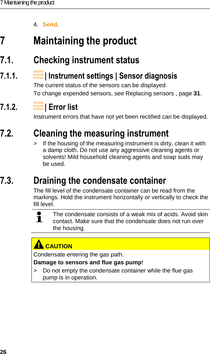 7 Maintaining the product 26  4.  Send. Pos: 50 /TD/&Uuml;berschr iften/7. Produkt ins tand halten @ 0\mod_1173789 831362_79.doc x @ 397 @ 2 @ 1  7 Maintaining the product Pos: 51 /TD/Produkt ins tand halten/testo 330/ testo 330i Ger&auml;tezus tand pr&uuml;fen @ 18\mod_1439538 650018_79.doc x @ 218941 @ 255 @ 1  7.1. Checking instrument status 7.1.1.  | Instrument settings | Sensor diagnosis The current status of the sensors can be displayed. To change expended sensors, see Replacing sensors , page 31. 7.1.2.  | Error list  Instrument errors that have not yet been rectified can be displayed. Pos: 52 /TD/Produkt ins tand halten/testo 330/ testo 330i Instandha ltung_Messbox reinigen @  18\mod_14376324980 59_79.docx @ 216102 @ 2 @ 1  7.2. Cleaning the measuring instrument >  If the housing of the measuring instrument is dirty, clean it with a damp cloth. Do not use any aggressive cleaning agents or solvents! Mild household cleaning agents and soap suds may be used. Pos: 53 /TD/Produkt ins tand halten/testo 330/ testo 330i_Instan dhaltung Kondensatbeh &auml;lter @ 18\mod_1437642496 381_79.docx @ 216137 @  25 @ 1  7.3. Draining the condensate container The fill level of the condensate container can be read from the markings. Hold the instrument horizontally or vertically to check the fill level.   The condensate consists of a weak mix of acids. Avoid skin contact. Make sure that the condensate does not run over the housing.    CAUTIONCondensate entering the gas path. Damage to sensors and flue gas pump! >  Do not empty the condensate container while the flue gas pump is in operation.   