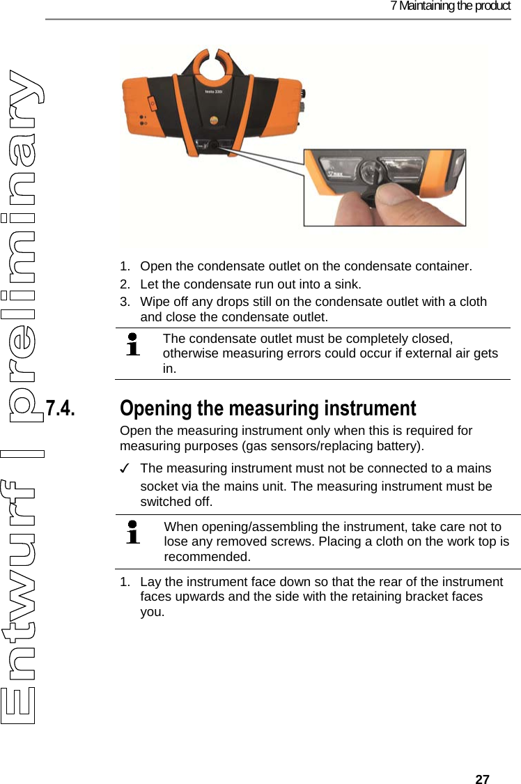 7 Maintaining the product   27    1.  Open the condensate outlet on the condensate container. 2.  Let the condensate run out into a sink. 3.  Wipe off any drops still on the condensate outlet with a cloth and close the condensate outlet.  The condensate outlet must be completely closed, otherwise measuring errors could occur if external air gets in.  Pos: 54 /TD/Produkt ins tand halten/testo 330/ testo 330i Ger&auml;t_oef fnen @ 18\mod_1437632106 827_79.docx @ 216067 @ 35 @ 1   7.4. Opening the measuring instrument Open the measuring instrument only when this is required for measuring purposes (gas sensors/replacing battery). ✓  The measuring instrument must not be connected to a mains socket via the mains unit. The measuring instrument must be switched off.     When opening/assembling the instrument, take care not to lose any removed screws. Placing a cloth on the work top is recommended.   1.  Lay the instrument face down so that the rear of the instrument faces upwards and the side with the retaining bracket faces you. 