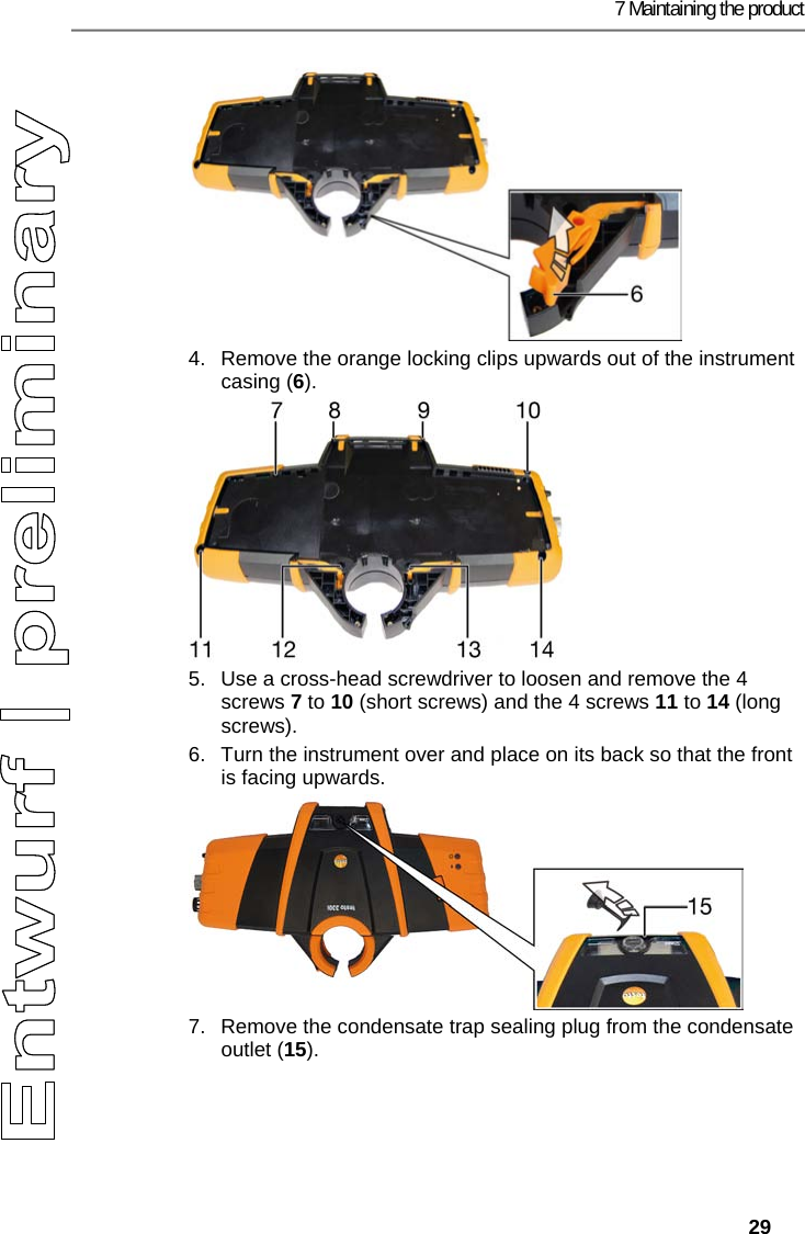 7 Maintaining the product   29 4.  Remove the orange locking clips upwards out of the instrument casing (6). 5.  Use a cross-head screwdriver to loosen and remove the 4 screws 7 to 10 (short screws) and the 4 screws 11 to 14 (long screws). 6.  Turn the instrument over and place on its back so that the front is facing upwards. 7.  Remove the condensate trap sealing plug from the condensate outlet (15). 