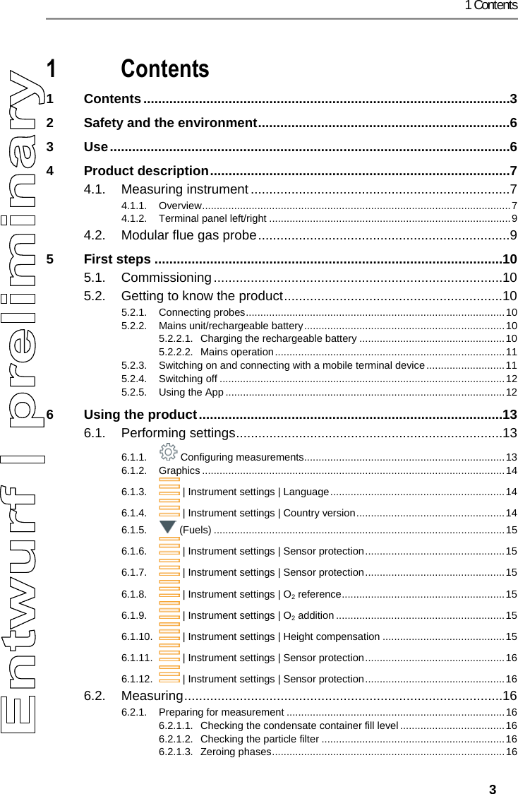 1 Contents   3 Pos: 1 /TD/&Uuml;berschr iften/1. Inhalt @ 0\mod_1 177587817070_79.doc x @ 1243 @ 1 @ 1  1 Contents 1 Contents ................................................................................................... 3 2 Safety and the environment .................................................................... 6 3 Use ............................................................................................................ 6 4 Product description ................................................................................. 7 4.1. Measuring instrument ...................................................................... 7 4.1.1. Overview ..........................................................................................................  7 4.1.2. Terminal panel left/right ................................................................................... 9 4.2. Modular flue gas probe .................................................................... 9 5 First steps .............................................................................................. 10 5.1. Commissioning .............................................................................. 10 5.2. Getting to know the product ........................................................... 10 5.2.1. Connecting probes ......................................................................................... 10 5.2.2. Mains unit/rechargeable battery ..................................................................... 10 5.2.2.1. Charging the rechargeable battery .................................................. 10 5.2.2.2. Mains operation ............................................................................... 11 5.2.3. Switching on and connecting with a mobile terminal device ........................... 11 5.2.4. Switching off .................................................................................................. 12 5.2.5. Using the App ................................................................................................ 12 6 Using the product .................................................................................. 13 6.1. Performing settings ........................................................................ 13 6.1.1.  Configuring measurements..................................................................... 13 6.1.2. Graphics ........................................................................................................ 14 6.1.3.  | Instrument settings | Language ............................................................ 14 6.1.4.  | Instrument settings | Country version ................................................... 14 6.1.5.  (Fuels) .................................................................................................... 15 6.1.6.  | Instrument settings | Sensor protection ................................................ 15 6.1.7.  | Instrument settings | Sensor protection ................................................ 15 6.1.8.  | Instrument settings | O2 reference ........................................................  15 6.1.9.  | Instrument settings | O2 addition .......................................................... 15 6.1.10.  | Instrument settings | Height compensation .......................................... 15 6.1.11.  | Instrument settings | Sensor protection ................................................ 16 6.1.12.  | Instrument settings | Sensor protection ................................................ 16 6.2. Measuring ...................................................................................... 16 6.2.1. Preparing for measurement ........................................................................... 16 6.2.1.1. Checking the condensate container fill level .................................... 16 6.2.1.2. Checking the particle filter ............................................................... 16 6.2.1.3. Zeroing phases ................................................................................ 16 