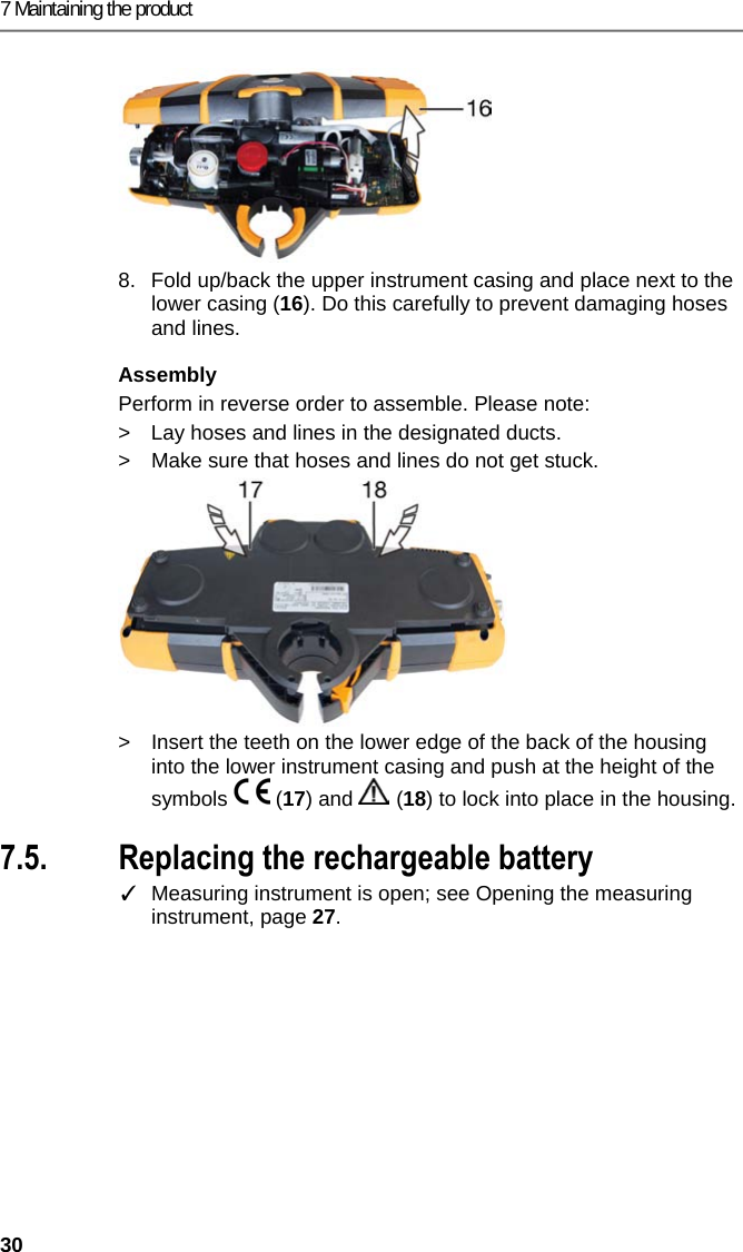 7 Maintaining the product 30 8.  Fold up/back the upper instrument casing and place next to the lower casing (16). Do this carefully to prevent damaging hoses and lines. Assembly Perform in reverse order to assemble. Please note: >  Lay hoses and lines in the designated ducts.  >  Make sure that hoses and lines do not get stuck.  >  Insert the teeth on the lower edge of the back of the housing into the lower instrument casing and push at the height of the symbols  (17) and   (18) to lock into place in the housing. Pos: 55 /TD/Produkt ins tand halten/testo 330/ testo 330i Akku wechse ln @ 18\mod_1437631105427_7 9.docx @ 216032 @ 3 @ 1  7.5. Replacing the rechargeable battery ✓  Measuring instrument is open; see Opening the measuring instrument, page 27. 