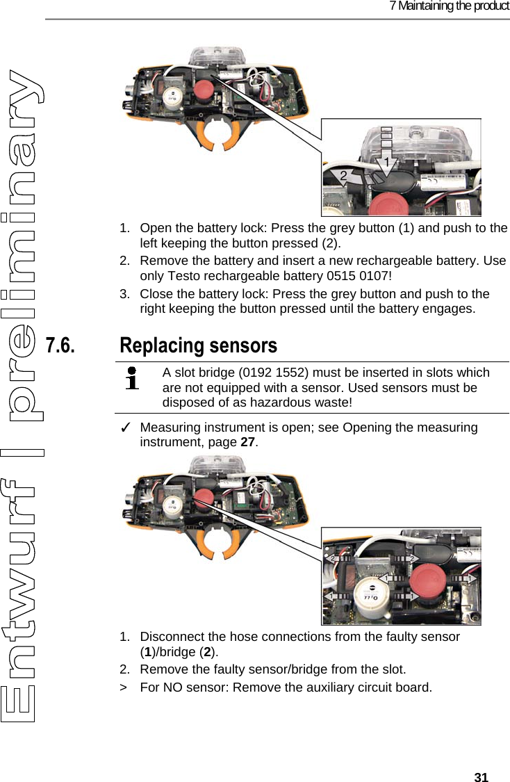 7 Maintaining the product   31  1.  Open the battery lock: Press the grey button (1) and push to the left keeping the button pressed (2). 2.  Remove the battery and insert a new rechargeable battery. Use only Testo rechargeable battery 0515 0107! 3.  Close the battery lock: Press the grey button and push to the right keeping the button pressed until the battery engages. Pos: 56 /TD/Produkt ins tand halten/testo 330/ testo 330i Sensoren wechs eln @ 17\mod_1434444564 831_79.docx @ 213957 @ 2 @ 1  7.6. Replacing sensors    A slot bridge (0192 1552) must be inserted in slots which are not equipped with a sensor. Used sensors must be disposed of as hazardous waste!    ✓  Measuring instrument is open; see Opening the measuring instrument, page 27. 1.  Disconnect the hose connections from the faulty sensor (1)/bridge (2). 2.  Remove the faulty sensor/bridge from the slot.  >  For NO sensor: Remove the auxiliary circuit board. 