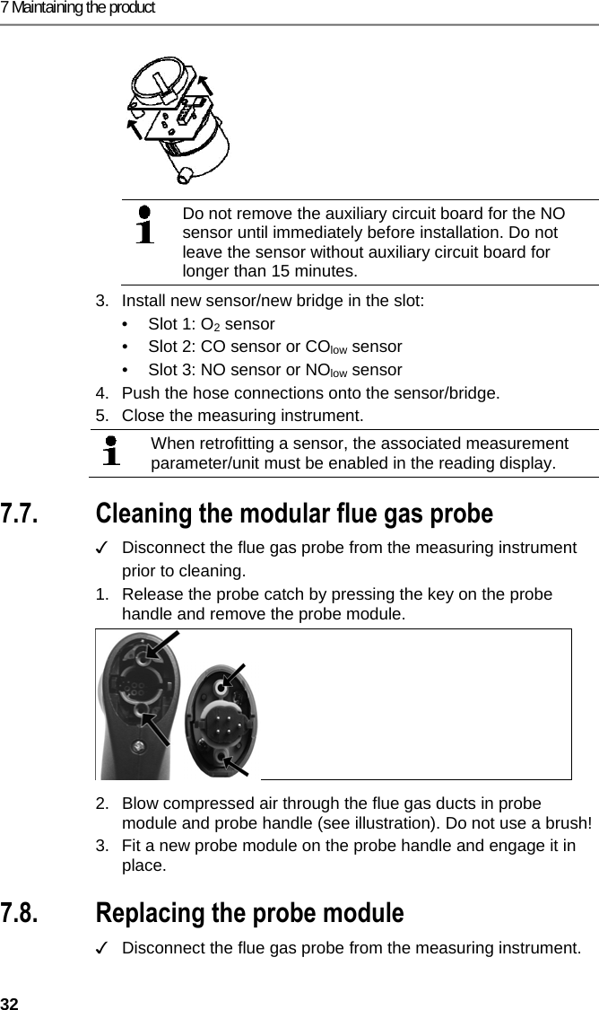 7 Maintaining the product 32    Do not remove the auxiliary circuit board for the NO sensor until immediately before installation. Do not leave the sensor without auxiliary circuit board for longer than 15 minutes.  3.  Install new sensor/new bridge in the slot: &bull;  Slot 1: O2 sensor &bull;  Slot 2: CO sensor or COlow sensor &bull;  Slot 3: NO sensor or NOlow sensor 4.  Push the hose connections onto the sensor/bridge. 5.  Close the measuring instrument.  When retrofitting a sensor, the associated measurement parameter/unit must be enabled in the reading display.  Pos: 57 /TD/Produkt ins tand halten/testo 330 und t esto 350 neu/testo 330/ 350 Instandhaltung Ab gassonde reinigen @ 6\ mod_1270039302035_79. docx @ 60667 @ 2 @ 1  7.7. Cleaning the modular flue gas probe ✓   Disconnect the flue gas probe from the measuring instrument prior to cleaning.  1.  Release the probe catch by pressing the key on the probe handle and remove the probe module.   2.  Blow compressed air through the flue gas ducts in probe module and probe handle (see illustration). Do not use a brush! 3. Fit a new probe module on the probe handle and engage it in place. Pos: 58 /TD/Produkt ins tand halten/testo 330/ testo 330 Sondenmodul  wechseln @ 6\mod_12792631 31873_79.docx @ 66807 @ 2 @ 1  7.8. Replacing the probe module ✓  Disconnect the flue gas probe from the measuring instrument.  