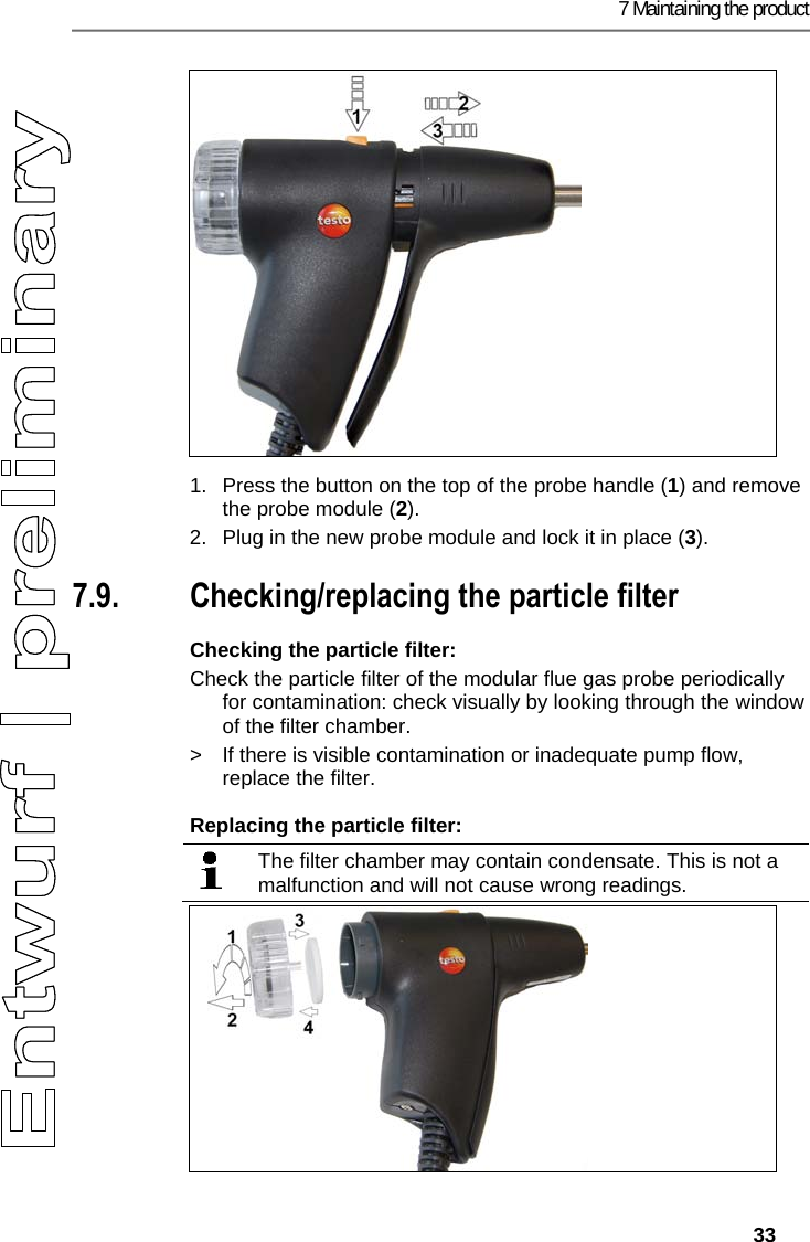 7 Maintaining the product   33   1.  Press the button on the top of the probe handle (1) and remove the probe module (2). 2.  Plug in the new probe module and lock it in place (3). Pos: 59 /TD/Produkt ins tand halten/testo 330/ testo 330 Instandhal tung Partikelfil ter pr&uuml;fen @ 6\mod_12792655 18333_79.docx @ 66943 @ 255 @ 1  7.9. Checking/replacing the particle filter Checking the particle filter: Check the particle filter of the modular flue gas probe periodically for contamination: check visually by looking through the window of the filter chamber. >  If there is visible contamination or inadequate pump flow, replace the filter. Replacing the particle filter:   The filter chamber may contain condensate. This is not a malfunction and will not cause wrong readings.   