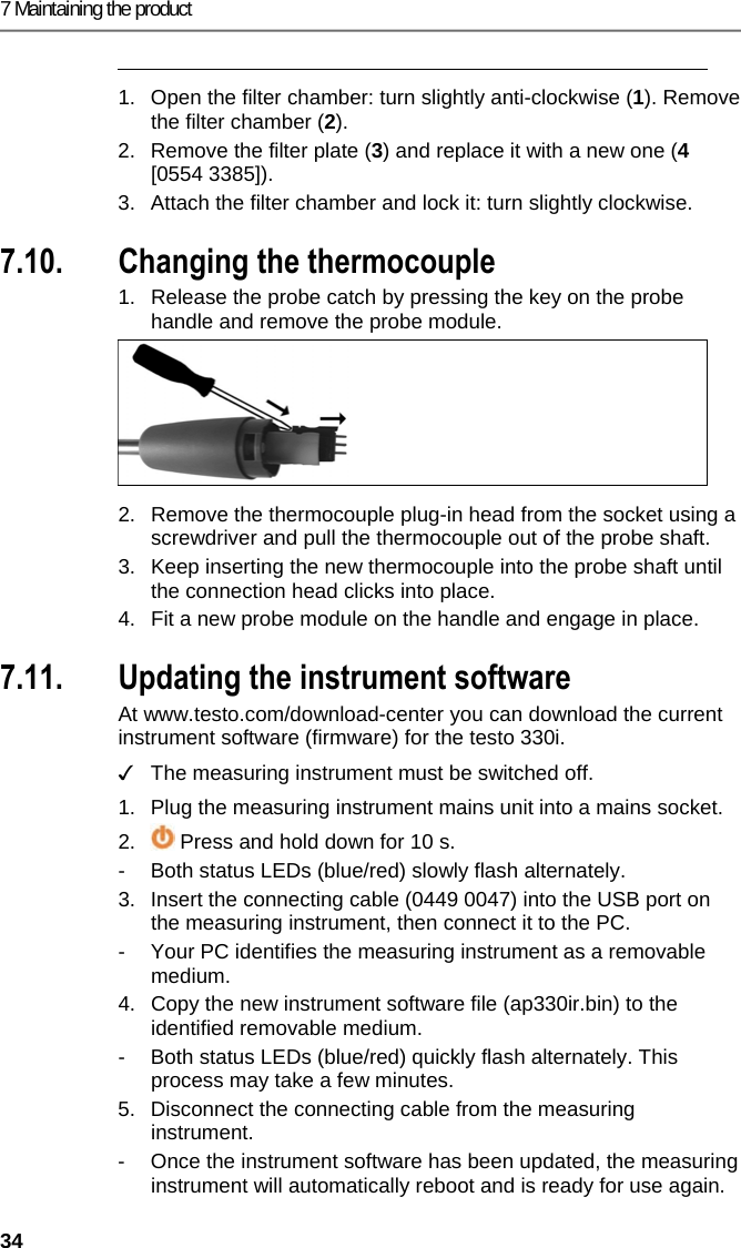 7 Maintaining the product 34  1.  Open the filter chamber: turn slightly anti-clockwise (1). Remove the filter chamber (2). 2.  Remove the filter plate (3) and replace it with a new one (4 [0554 3385]). 3.  Attach the filter chamber and lock it: turn slightly clockwise. Pos: 60 /TD/Produkt ins tand halten/testo 330 und t esto 350 neu/testo 330/ 350 Instandhaltung   Thermoelement wechseln @ 6\mod_1 270039469873_ 79.docx @ 60729 @ 2 @ 1  7.10. Changing the thermocouple 1.  Release the probe catch by pressing the key on the probe handle and remove the probe module.   2.  Remove the thermocouple plug-in head from the socket using a screwdriver and pull the thermocouple out of the probe shaft. 3.  Keep inserting the new thermocouple into the probe shaft until the connection head clicks into place. 4.  Fit a new probe module on the handle and engage in place. Pos: 61 /TD/Tipps und Hilf e/testo 330i Firm ware-Update @ 18\mod_14383592 71696_79.docx @ 217194 @  2 @ 1  7.11. Updating the instrument software At www.testo.com/download-center you can download the current instrument software (firmware) for the testo 330i.  ✓  The measuring instrument must be switched off.  1.  Plug the measuring instrument mains unit into a mains socket. 2.   Press and hold down for 10 s. -  Both status LEDs (blue/red) slowly flash alternately. 3.  Insert the connecting cable (0449 0047) into the USB port on the measuring instrument, then connect it to the PC. -  Your PC identifies the measuring instrument as a removable medium. 4.  Copy the new instrument software file (ap330ir.bin) to the identified removable medium. -  Both status LEDs (blue/red) quickly flash alternately. This process may take a few minutes. 5.  Disconnect the connecting cable from the measuring instrument. -  Once the instrument software has been updated, the measuring instrument will automatically reboot and is ready for use again. 