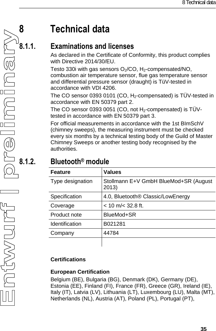 8 Technical data   35 Pos: 62 /TD/&Uuml;berschr iften/9. Technische Da ten @ 18\mod_143799698380 4_79.docx @ 216246 @ 1 @ 1  8 Technical data Pos: 63 /TD/Leistungsb eschreibung/Tec hnische Daten/testo 330  Technische Daten/ Zulassungen testo 330i (LV- spezifisch?) @ 17\ mod_1432805433483_ 79.docx @ 213340 @ 335555555 @ 4   8.1.1. Examinations and licenses As declared in the Certificate of Conformity, this product complies with Directive 2014/30/EU. Testo 330i with gas sensors O2/CO, H2-compensated/NO, combustion air temperature sensor, flue gas temperature sensor and differential pressure sensor (draught) is T&uuml;V-tested in accordance with VDI 4206.  The CO sensor 0393 0101 (CO, H2-compensated) is T&Uuml;V-tested in accordance with EN 50379 part 2. The CO sensor 0393 0051 (CO, not H2-compensated) is T&Uuml;V-tested in accordance with EN 50379 part 3. For official measurements in accordance with the 1st BImSchV (chimney sweeps), the measuring instrument must be checked every six months by a technical testing body of the Guild of Master Chimney Sweeps or another testing body recognised by the authorities. 8.1.2. Bluetooth&reg; module Feature   Values  Type designation  Stollmann E+V GmbH BlueMod+SR (August 2013) Specification 4.0, Bluetooth&reg; Classic/LowEnergy Coverage  < 10 m/< 32.8 ft. Product note  BlueMod+SR Identification B021281 Company 44784   Certifications European Certification Belgium (BE), Bulgaria (BG), Denmark (DK), Germany (DE), Estonia (EE), Finland (FI), France (FR), Greece (GR), Ireland (IE), Italy (IT), Latvia (LV), Lithuania (LT), Luxembourg (LU), Malta (MT), Netherlands (NL), Austria (AT), Poland (PL), Portugal (PT),  