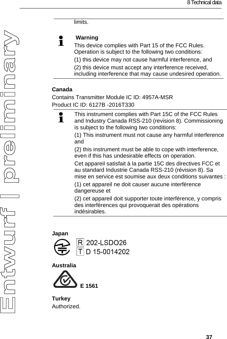 8 Technical data   37 limits.    Warning This device complies with Part 15 of the FCC Rules. Operation is subject to the following two conditions: (1) this device may not cause harmful interference, and  (2) this device must accept any interference received, including interference that may cause undesired operation.Canada Contains Transmitter Module IC ID: 4957A-MSR Product IC ID: 6127B -2016T330  This instrument complies with Part 15C of the FCC Rules and Industry Canada RSS-210 (revision 8). Commissioning is subject to the following two conditions:  (1) This instrument must not cause any harmful interference and  (2) this instrument must be able to cope with interference, even if this has undesirable effects on operation. Cet appareil satisfait &agrave; la partie 15C des directives FCC et au standard Industrie Canada RSS-210 (r&eacute;vision 8). Sa mise en service est soumise aux deux conditions suivantes : (1) cet appareil ne doit causer aucune interf&eacute;rence dangereuse et  (2) cet appareil doit supporter toute interf&eacute;rence, y compris des interf&eacute;rences qui provoquerait des op&eacute;rations ind&eacute;sirables.  Japan  Australia  E 1561 Turkey Authorized. 