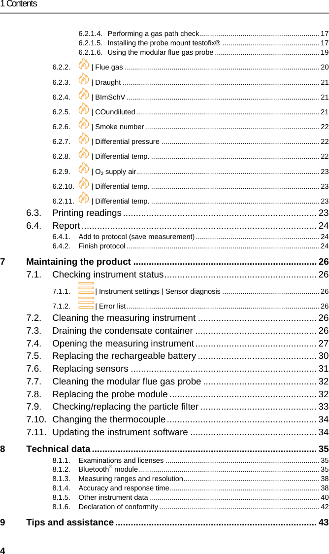1 Contents 4 6.2.1.4. Performing a gas path check ........................................................... 17 6.2.1.5. Installing the probe mount testofix&reg; ................................................ 17 6.2.1.6. Using the modular flue gas probe .................................................... 19 6.2.2.  | Flue gas ................................................................................................ 20 6.2.3.  | Draught ................................................................................................. 21 6.2.4.  | BImSchV ............................................................................................... 21 6.2.5.  | COundiluted .......................................................................................... 21 6.2.6.  | Smoke number ...................................................................................... 22 6.2.7.  | Differential pressure .............................................................................. 22 6.2.8.  | Differential temp. ................................................................................... 22 6.2.9.  | O2 supply air .......................................................................................... 23 6.2.10.  | Differential temp. ................................................................................... 23 6.2.11.  | Differential temp. ................................................................................... 23 6.3. Printing readings ........................................................................... 23 6.4. Report ........................................................................................... 24 6.4.1. Add to protocol (save measurement) ............................................................. 24 6.4.2. Finish protocol ............................................................................................... 24 7 Maintaining the product ....................................................................... 26 7.1. Checking instrument status ........................................................... 26 7.1.1.  | Instrument settings | Sensor diagnosis ................................................ 26 7.1.2.  | Error list ............................................................................................... 26 7.2. Cleaning the measuring instrument .............................................. 26 7.3. Draining the condensate container ............................................... 26 7.4. Opening the measuring instrument ............................................... 27 7.5. Replacing the rechargeable battery .............................................. 30 7.6. Replacing sensors ........................................................................ 31 7.7. Cleaning the modular flue gas probe ............................................ 32 7.8. Replacing the probe module ......................................................... 32 7.9. Checking/replacing the particle filter ............................................. 33 7.10. Changing the thermocouple .......................................................... 34 7.11. Updating the instrument software ................................................. 34 8 Technical data ....................................................................................... 35 8.1.1. Examinations and licenses ............................................................................ 35 8.1.2. Bluetooth&reg; module ......................................................................................... 35 8.1.3. Measuring ranges and resolution ................................................................... 38 8.1.4. Accuracy and response time .......................................................................... 38 8.1.5. Other instrument data .................................................................................... 40 8.1.6. Declaration of conformity ............................................................................... 42 9 Tips and assistance .............................................................................. 43 