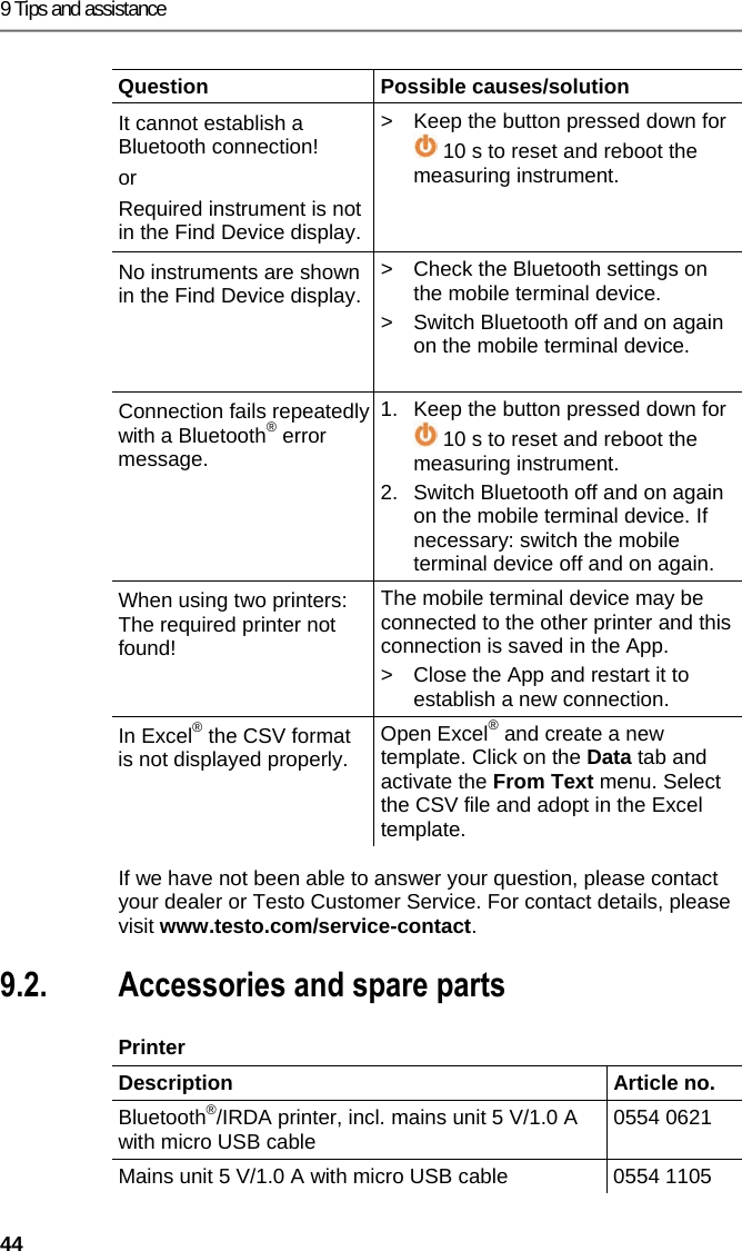 9 Tips and assistance 44 Question Possible causes/solution It cannot establish a Bluetooth connection! or Required instrument is not in the Find Device display. >  Keep the button pressed down for  10 s to reset and reboot the measuring instrument. No instruments are shown in the Find Device display. >  Check the Bluetooth settings on the mobile terminal device. >  Switch Bluetooth off and on again on the mobile terminal device.  Connection fails repeatedly with a Bluetooth&reg; error message. 1.  Keep the button pressed down for  10 s to reset and reboot the measuring instrument. 2.  Switch Bluetooth off and on again on the mobile terminal device. If necessary: switch the mobile terminal device off and on again. When using two printers: The required printer not found! The mobile terminal device may be connected to the other printer and this connection is saved in the App. >  Close the App and restart it to establish a new connection. In Excel&reg; the CSV format is not displayed properly.  Open Excel&reg; and create a new template. Click on the Data tab and activate the From Text menu. Select the CSV file and adopt in the Excel template.  If we have not been able to answer your question, please contact your dealer or Testo Customer Service. For contact details, please visit www.testo.com/service-contact. Pos: 70 /TD/&Uuml;berschr iften/8.3 Zubeh&ouml;r und Er satzteile @ 0\mod_117740 2058734_79.doc x @ 1102 @ 2 @ 1  9.2. Accessories and spare parts Pos: 71 /TD/Tipps und Hilf e/Zubeh&ouml;r und Ersatzt eile/testo 330i Zubeh&ouml;r _Ersatzteile @ 17\m od_1434444889185_79.d ocx @ 213992 @ 55555555 @ 1  Printer  Description   Article no. Bluetooth&reg;/IRDA printer, incl. mains unit 5 V/1.0 A with micro USB cable  0554 0621 Mains unit 5 V/1.0 A with micro USB cable  0554 1105 