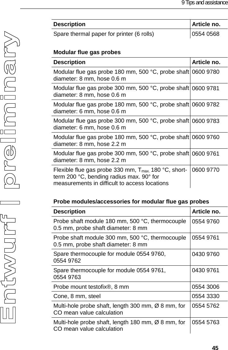 9 Tips and assistance   45 Description   Article no. Spare thermal paper for printer (6 rolls)  0554 0568 Modular flue gas probes  Description   Article no. Modular flue gas probe 180 mm, 500 &deg;C, probe shaft diameter: 8 mm, hose 0.6 m  0600 9780 Modular flue gas probe 300 mm, 500 &deg;C, probe shaft diameter: 8 mm, hose 0.6 m  0600 9781 Modular flue gas probe 180 mm, 500 &deg;C, probe shaft diameter: 6 mm, hose 0.6 m  0600 9782 Modular flue gas probe 300 mm, 500 &deg;C, probe shaft diameter: 6 mm, hose 0.6 m  0600 9783 Modular flue gas probe 180 mm, 500 &deg;C, probe shaft diameter: 8 mm, hose 2.2 m  0600 9760 Modular flue gas probe 300 mm, 500 &deg;C, probe shaft diameter: 8 mm, hose 2.2 m  0600 9761 Flexible flue gas probe 330 mm, Tmax. 180 &deg;C, short-term 200 &deg;C, bending radius max. 90&deg; for measurements in difficult to access locations 0600 9770 Probe modules/accessories for modular flue gas probes  Description   Article no. Probe shaft module 180 mm, 500 &deg;C, thermocouple 0.5 mm, probe shaft diameter: 8 mm  0554 9760 Probe shaft module 300 mm, 500 &deg;C, thermocouple 0.5 mm, probe shaft diameter: 8 mm  0554 9761 Spare thermocouple for module 0554 9760, 0554 9762  0430 9760 Spare thermocouple for module 0554 9761, 0554 9763  0430 9761 Probe mount testofix&reg;, 8 mm  0554 3006 Cone, 8 mm, steel  0554 3330 Multi-hole probe shaft, length 300 mm, &Oslash; 8 mm, for CO mean value calculation  0554 5762 Multi-hole probe shaft, length 180 mm, &Oslash; 8 mm, for CO mean value calculation  0554 5763 