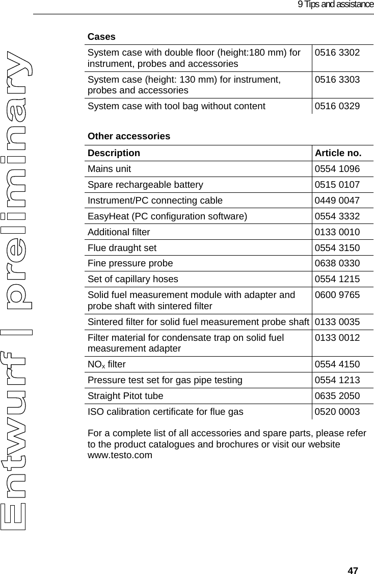 9 Tips and assistance   47 Cases System case with double floor (height:180 mm) for instrument, probes and accessories  0516 3302 System case (height: 130 mm) for instrument, probes and accessories  0516 3303 System case with tool bag without content  0516 0329 Other accessories  Description   Article no. Mains unit  0554 1096 Spare rechargeable battery  0515 0107 Instrument/PC connecting cable  0449 0047 EasyHeat (PC configuration software)  0554 3332 Additional filter  0133 0010 Flue draught set  0554 3150 Fine pressure probe  0638 0330 Set of capillary hoses  0554 1215 Solid fuel measurement module with adapter and probe shaft with sintered filter  0600 9765 Sintered filter for solid fuel measurement probe shaft 0133 0035 Filter material for condensate trap on solid fuel measurement adapter  0133 0012 NOx filter  0554 4150 Pressure test set for gas pipe testing  0554 1213 Straight Pitot tube  0635 2050 ISO calibration certificate for flue gas  0520 0003 For a complete list of all accessories and spare parts, please refer to the product catalogues and brochures or visit our website www.testo.com === Ende der Liste f&uuml;r  Textmarke Inhalt ===  