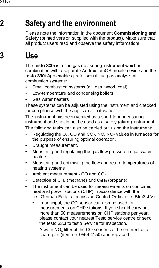 3 Use 6 Pos: 3 /TD/&Uuml;berschr iften/2. Sicher heit und Umwelt @ 0\mod_117377471935 1_79.docx @ 292 @ 1 @ 1  2 Safety and the environment Pos: 4 /TD/Sicherhei t und Umwelt/Verweis auf " Inbetriebnahme und Si cherheit" - Kap. Sic herheit @ 18\mod_143799616456 3_79.docx @ 216177 @  @ 1  Please note the information in the document Commissioning and Safety (printed version supplied with the product). Make sure that all product users read and observe the safety information! Pos: 5 /TD/&Uuml;berschr iften/3. Verwendung @ 18\m od_1437996869580_7 9.docx @ 216211 @ 1 @ 1  3 Use Pos: 6 /TD/Leistungsbe schreibung/Verwendu ng/testo 3xx/tes to 330i_Verwendung @ 17\m od_1432802471780_79.d ocx @ 213305 @  @ 1  The testo 330i is a flue gas measuring instrument which in combination with a separate Android or iOS mobile device and the testo 330i App enables professional flue gas analysis of combustion systems: &bull;  Small combustion systems (oil, gas, wood, coal) &bull;  Low-temperature and condensing boilers &bull;  Gas water heaters These systems can be adjusted using the instrument and checked for compliance with the applicable limit values.  The instrument has been verified as a short-term measuring instrument and should not be used as a safety (alarm) instrument. The following tasks can also be carried out using the instrument: &bull;  Regulating the O2, CO and CO2, NO, NOx values in furnaces for the purpose of ensuring optimal operation. &bull;  Draught measurement. &bull;  Measuring and regulating the gas flow pressure in gas water heaters. &bull;  Measuring and optimising the flow and return temperatures of heating systems. &bull;  Ambient measurement - CO and CO2. &bull;  Detection of CH4 (methane) and C3H8 (propane). &bull;  The instrument can be used for measurements on combined heat and power stations (CHP) in accordance with the first German Federal Immission Control Ordinance (BImSchV). &bull;  In principal, the CO sensor can also be used for measurements on CHP stations. If you should carry out more than 50 measurements on CHP stations per year, please contact your nearest Testo service centre or send the testo 330i to testo Service for inspection.   A worn NOx filter of the CO sensor can be ordered as a spare part (item no. 0554 4150) and replaced. 
